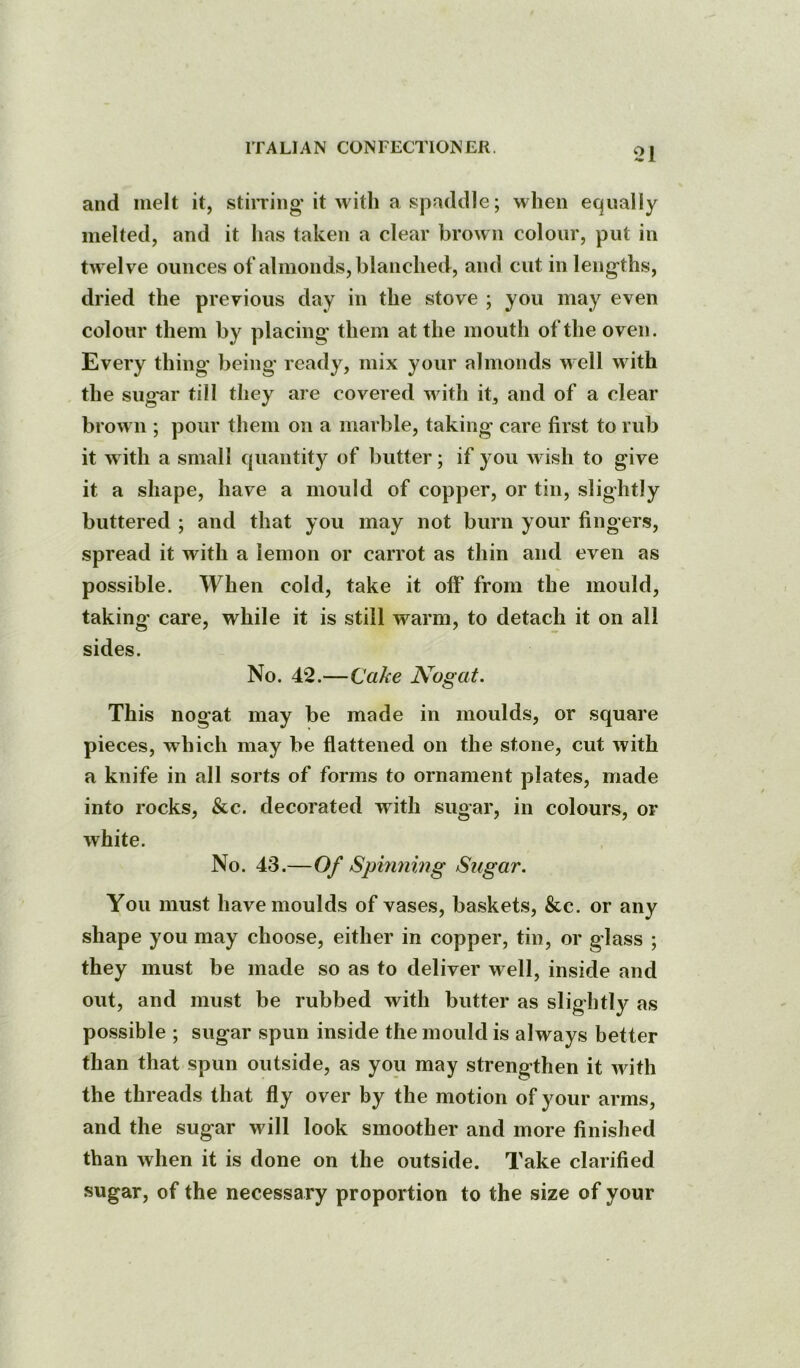 and melt it, stiiTing it with a spaddle; when equally melted, and it has taken a clear brown colour, put in twelve ounces ot* almonds, blanched, and cut in lengths, dried the previous day in the stove ; you may even colour them by placing them at the mouth of the oven. Every thing being ready, mix your almonds well with the sug'ar till they are covered with it, and of a clear brown ; pour them on a marble, taking care first to rub it with a small quantity of butter; if you wish to give it a shape, have a mould of copper, or tin, slightly buttered ; and that you may not burn your fingers, spread it with a lemon or carrot as thin and even as possible. When cold, take it off* from the mould, taking care, while it is still warm, to detach it on all sides. No. 42.—Qake Nogat. This nogat may be made in moulds, or square pieces, which may be flattened on the stone, cut with a knife in all sorts of forms to ornament plates, made into rocks, &c. decorated with sugar, in colours, or white. No. 43.—Of Spinning Sugar. You must have moulds of vases, baskets, &c. or any shape you may choose, either in copper, tin, or glass ; they must be made so as to deliver well, inside and out, and must be rubbed with butter as slightly as possible ; sugar spun inside the mould is always better than that spun outside, as you may strengthen it with the threads that fly over by the motion of your arms, and the sugar will look smoother and more finished than when it is done on the outside. Take clarified sugar, of the necessary proportion to the size of your