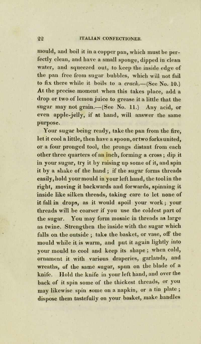 mould, and boil it in a copper pan, which must be per- fectly clean, and have a small sponge, dipped in clean water, and squeezed out, to keep the inside edge of the pan free from sugar bubbles, which will not fail to fix there while it boils to a crack.— (See No. 10.) At the precise moment when this takes place, add a drop or two of lemon juice to grease it a little that the sugar may not grain.—(See No. 11.) Any acid, or even apple-jelly, if at hand, will answer the same purpose. Your sugar being ready, take the pan from the fire, let it cool a little, then have a spoon, or two forks united, or a four pronged tool, the prongs distant from each other three quarters of an inch, forming a cross; dip it in your sugar, try it by raising up some of it, and spin it by a shake of the hand ; if the sugar forms threads easily, hold your mould in your left hand, the tool in the right, moving it backwards and forwards, spinning it inside like silken threads, taking care to let none of it fall in drops, as it would spoil your work; your threads will be coarser if you use the coldest part of the sugar. You may form mosaic in threads as large as twine. Strengthen the inside with the sugar which falls on the outside ; take the basket, or vase, off the mould while it is warm, and put it again lightly into your mould to cool and keep its shape ; when cold, ornament it with various draperies, garlands, and wreaths, of the same sugar, spun on the blade of a knife. Hold the knife in your left hand, and over the back of it spin some of the thickest threads, or you may likewise spin some on a napkin, or a tin plate ; dispose them tastefully on your basket, make handles