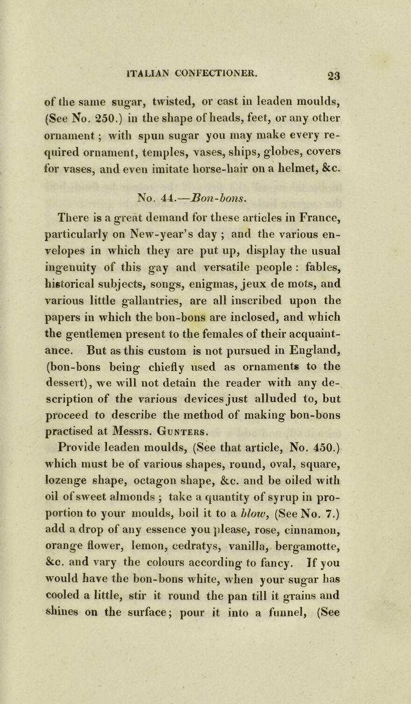 of the same sugar, twisted, or cast in leaden moulds, (See No. 250.) in the shape of heads, feet, or any other ornament; with spun sugar you may make every re- quired ornament, temples, vases, ships, globes, covers for vases, and even imitate horse-hair on a helmet, &c. No. 44.—Bon-bons. There is a great demand for these articles in France, particularly on New-year’s day ; and the various en- velopes in which they are put up, display the usual ingenuity of this gay and versatile people : fables, historical subjects, songs, enigmas, jeux de mots, and various little gallantries, are all inscribed upon the papers in which the bon-bons are inclosed, and which the gentlemen present to the females of their acquaint- ance. But as this custom is not pursued in England, (bon-bons being chiefly used as ornaments to the dessert), we will not detain the reader with any de- scription of the various devices Just alluded to, but proceed to describe the method of making bon-bons practised at Messrs. Gunters. Provide leaden moulds, (See that article. No. 450.) which must be of various shapes, round, oval, square, lozenge shape, octagon shape, &c. and be oiled with oil of sweet almonds ; take a quantity of syrup in pro- portion to your moulds, boil it to a hloiv, (See No. 7.) add a drop of any essence you please, rose, cinnamon, orange flower, lemon, cedratys, vanilla, bergamotte, &c. and vary the colours according to fancy. If you would have the bon-bons white, when your sugar has cooled a little, stir it round the pan till it grains and shines on the surface; pour it into a funnel, (See