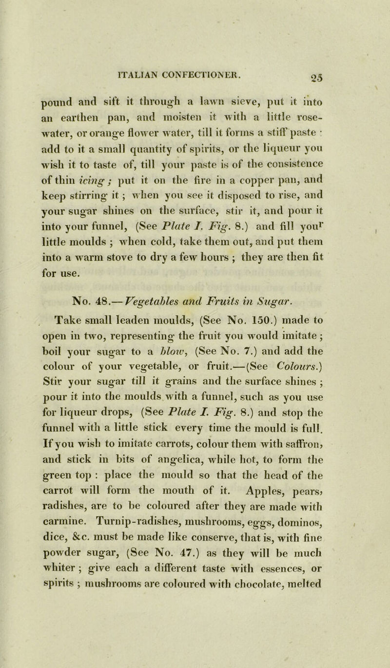 pound and sift it through a lawn sieve, put it into an earthen pan, and moisten it with a little rose- water, or orange flower water, till it forms a stiff paste : add to it a small quantity of spirits, or the liqueur you wish it to taste of, till your paste is of the consistence of thin icing ; put it on the fire in a copper pan, and keep stirring it ; when you see it disposed to rise, and your sugar shines on the surface, stir it, and pour it into your funnel, (See Plate I. Fig. 8.) and fill yoid’ little moulds ; when cold, take them out, and put them into a warm stove to dry a few hours ; they are then fit for use. No. 48.— Vegetables and Fruits in Sugar. Take small leaden moulds, (See No, 150.) made to open in two, representing the fruit you would imitate; boil your sugar to a blow, (See No. 7.) and add the colour of your vegetable, or fruit.—(See Colours.) Stir your sugar till it grains and the surface shines ; pour it into the moulds.with a funnel, such as you use for liqueur drops, (See Plate I. Fig. 8.) and stop the funnel with a little stick every time the mould is full. If you wish to imitate carrots, colour them with saffron? and stick in bits of angelica, while hot, to form the green top : place the mould so that the head of the carrot will form the mouth of it. Apples, pears? radishes, are to be coloured after they are made with carmine. Turnip-radishes, mushrooms, eggs, dominos, dice, &c. must be made like conserve, that is, with fine powder sugar, (See No. 47.) as they will be much whiter ; give each a different taste with essences, or spirits ; mushrooms are coloured with chocolate, melted