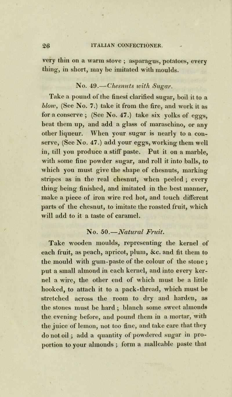/ 26 ITALIAN CONFECTIONER. very thin on a warm stove ; asparagus, potatoes, every thing', in short, may be imitated with moulds. No. 49.—^Chesnuts luith Sugar. Take a pound of the finest clarified sugar, boil it to a hlotv, (See No. 7.) take it from the fire, and work it as for a conserve ; (See No. 47.) take six yolks of eggs, beat them up, and add a glass of maraschino, or any other liqueur. When your sugar is nearly to a con- serve, (See No. 47.) add your eggs, working them well in, till you produce a stiff paste. Put it on a marble, with some fine powder sugar, and roll it into balls, to which you must give the shape of chesnuts, marking stripes as in the real chesnut, when peeled ; every thing being finished, and imitated in the best manner, make a piece of iron wire red hot, and touch different parts of the chesnut, to imitate the roasted fruit, which will add to it a taste of caramel. No. 50.—Natural Fruit. Take wooden moulds, representing' the kernel of each fruit, as peach, apricot, plum, &c. and fit them to the mould with gum-paste of the colour of the stone ; put a small almond in each kernel, and into every ker- nel a wire, the other end of which must be a little hooked, to attach it to a pack-thread, which must be stretched across the room to dry and harden, as the stones must be hard ; blanch some sweet almonds the evening before, and pound them in a mortar, with the juice of lemon, not too fine, and take care that they do not oil ; add a quantity of powdered sugar in pro- portion to your almonds ; form a malleable paste that