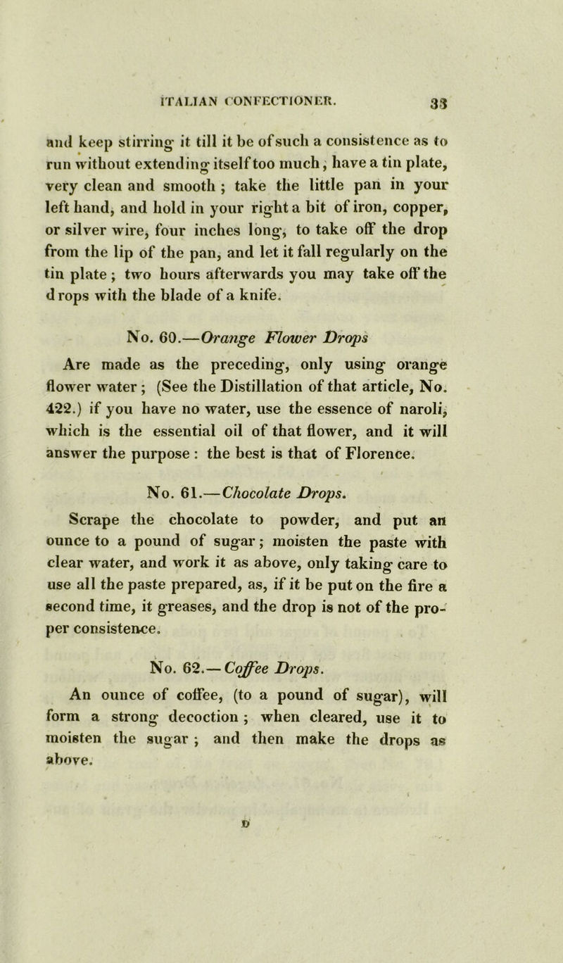 and keep stirring it till it be of such a consistence as to run without extending itself too much; have a tin plate, very clean and smooth ; take the little pan in your left hand, and hold in your right a bit of iron, copper, or silver wire, four inches long, to take off the drop from the lip of the pan, and let it fall regularly on the tin plate ; two hours afterwards you may take off the d rops with the blade of a knife. No. 60.—Orange Flower Drop's Are made as the preceding, only using orange flower water ; (See the Distillation of that article. No. 4*22.) if you have no water, use the essence of naroli^ which is the essential oil of that flower, and it will answer the purpose : the best is that of Florence. i No. 61.—Chocolate Drops, Scrape the chocolate to powder, and put an ounce to a pound of sugar; moisten the paste with clear water, and work it as above, only taking care to use all the paste prepared, as, if it be put on the fire a second time, it greases, and the drop is not of the pro- per consistence. No. 62*—Coffee Drops. An ounce of coffee, (to a pound of sugar), will form a strong decoction ; when cleared, use it to moisten the sugar ; and then make the drops as above. 1 JD