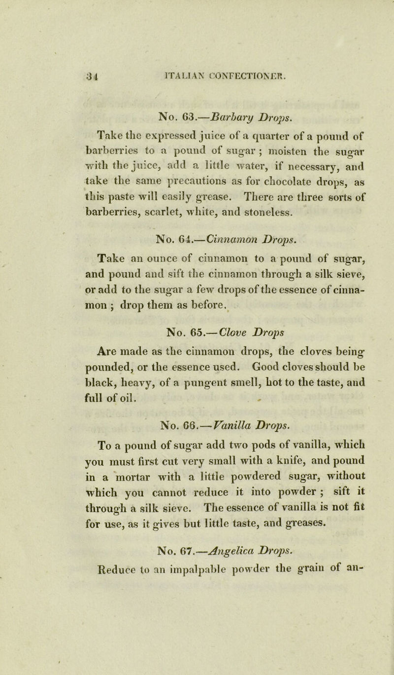 No. 63.—JSarhary Droj^s. Take the expressed juice of a quarter of a pound of barberries to a pound of sugar ; moisten the sugar v/ith the juiccj add a little water, if necessary, and take the same precautions as for chocolate drops, as this paste will easily grease. There are three sorts of barberries, scarlet, white, and stoneless. No. 64.—Cinnamon Drops. Take an ounce of cinnamon to a pound of sugar, and pound and sift the cinnamon through a silk sieve, or add to the sugar a few drops of the essence of cinna- mon ; drop them as before. No. 65.— Clove Droj)s Are made as the cinnamon drops, the cloves being pounded, or the essence used. Good cloves should be black, heavy, of a pungent smell, hot to the taste, and full of oil. No. 66.—Vanilla Drops. To a pound of sugar add two pods of vanilla, which you must first cut very small with a knife, and pound in a mortar with a little powdered sugar, without which you cannot reduce it into powder ; sift it through a silk sieve. The essence of vanilla is not fit o for use, as it gives but little taste, and greases. No. 67.—Angelica Drops. Reduce to an impalpable powder the grain of an-