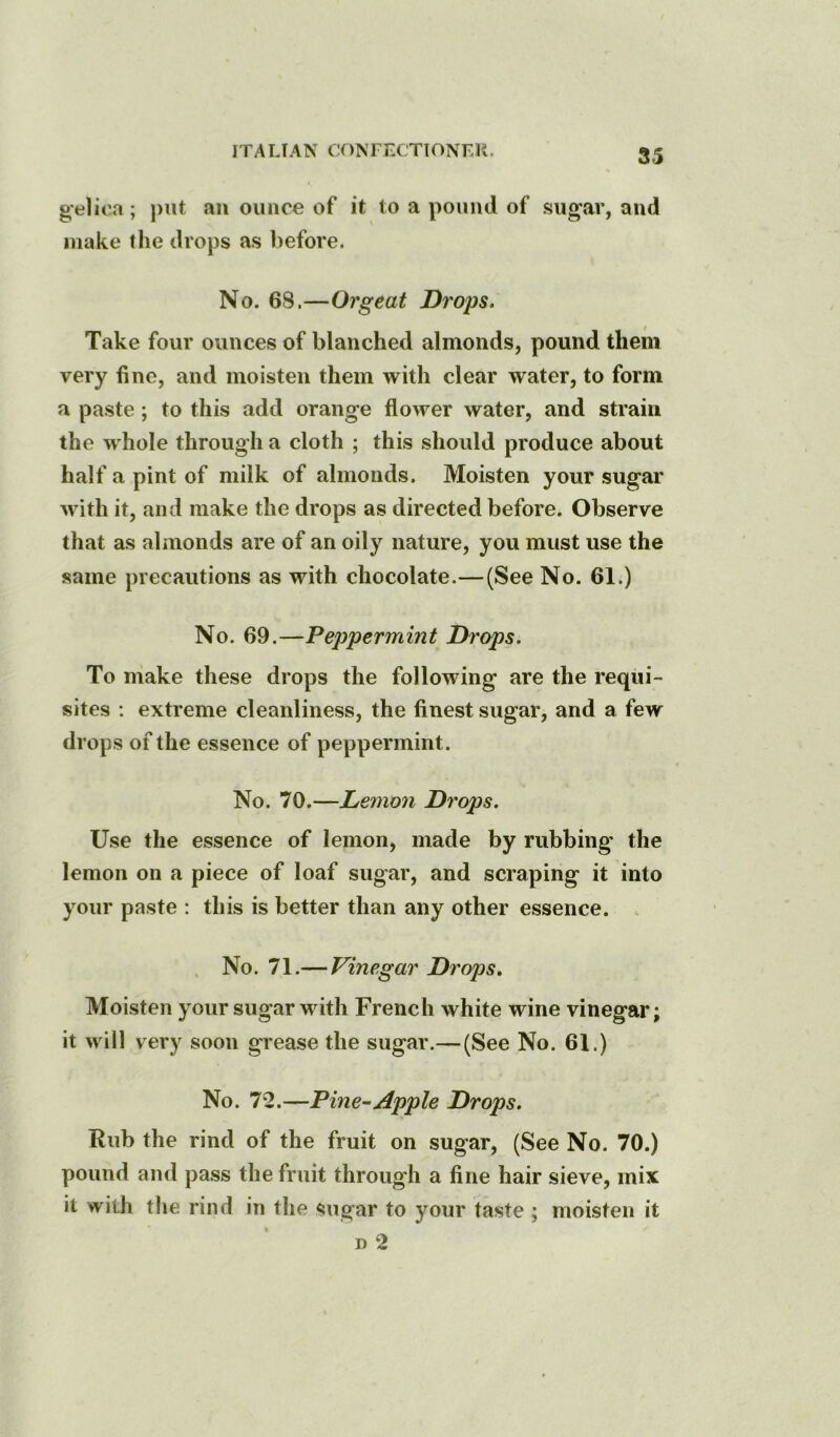 gelica; put an ounce of it to a pound of sii^ar, and make the drops as before. No. 68.—Orgeat Drops. Take four ounces of blanched almonds, pound them very fine, and moisten them with clear water, to form a paste; to this add orange flower water, and strain the whole through a cloth ; this should produce about half a pint of milk of almonds. Moisten your sugar with it, and make the drops as directed before. Observe that as almonds are of an oily nature, you must use the same precautions as with chocolate.—(See No. 61.) No. 69.—Peppermint Drops. To make these drops the following are the requi- sites : extreme cleanliness, the finest sugar, and a few drops of the essence of peppermint. No. 70.—Lemon Drops. Use the essence of lemon, made by rubbing' the lemon on a piece of loaf sugar, and scraping it into your paste : this is better than any other essence. , . No. 71.— Vinegar Drops, Moisten your sugar with French white wine vinegar; it will very soon grease the sugar.—(See No. 61.) No. 7*2.—Pine^Apple Drops. Rub the rind of the fruit on sugar, (See No. 70.) pound and pass the fruit through a fine hair sieve, mix it with the rind in the sugar to your taste ; moisten it D 2