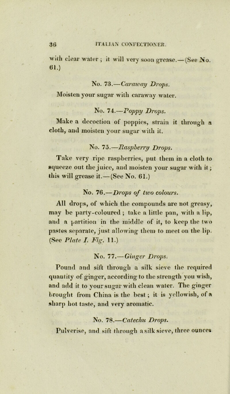 witii clear water ; it will very soon grease.—(See .No. 61.) No. 73.—Caraway Drops. Moisten your sugar with caraway water. No. 74.—Poppy Drops. 0 Make a decoction of poppies, strain it through a cloth, and moisten your sugar with it. No. 75.—Raspberry Drops. Take very ripe raspberries, put them in a cloth to squeeze out the juice, and moisten your sugar with it; this will grease it. — (See No. 61.) No. 76.—Drops of tivo colours. All drops, of which the compounds are not greasy, may be party-coloured ; take a little pan, with a lip, and a partition in the middle of it, to keep the two pastes separate, just allowing them to meet on the lip. (See Plate I. Fig. 11.) No. 77.—Ginger Drops. Pound and sift through a silk sieve the required quantity of ginger, according to the strength you wish, and add it to your sugar with clean water. The ginger brought from China is the best; it is yellowish, of a sharp hot taste, and very aromatic. No. 78.—Catechu Drops. Pulverise, and sift through a silk sieve, three ounces