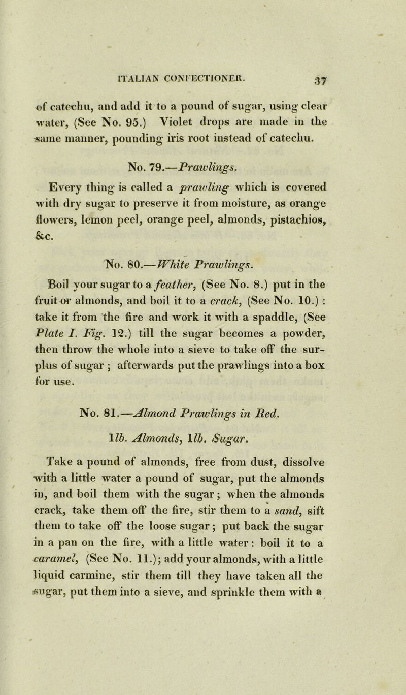 ITA LI A N CON I LCTION Ell. of catechu, and add it to a pound of sugar, using clear Mater, (See No. 95.) Violet drops nre made in the «ame manner, pounding iris root instead of catechu. No. 79.—Pratvlings. Every thing is called a prmvling which is covered M'ith dry sugar to preserve it from moisture, as orange flowers, lemon peel, orange peel, almonds, pistachios, &c. No. 80.—White Praivlings. Boil your sugar to a feather, (See No. 8.) put in the fruit or almonds, and boil it to a ci'ack, (See No. 10.) : take it from the fire and work it with a spaddle, (See Plate I. Fig. ]2.) till the sugar becomes a powder, then throw the whole into a sieve to take off the sur- plus of sugar ; afterwards put the pran lings into a box for use. No. 81.—Almond Pratvlings in Red. \lh. Almonds, \lb. Sugar. Take a pound of almonds, free from dust, dissolve with a little water a pound of sugar, put the almonds in, and boil them with the sugar; when the almonds * crack, take them off the fire, stir them to a sand, sift them to take off the loose sugar; put back the sugar in a pan on the fire, with a little water: boil it to a caramel, (See No. 11.); add your almonds, with a little liquid carmine, stir them till they have taken all the sugar, put them into a sieve, and sprinkle them with a