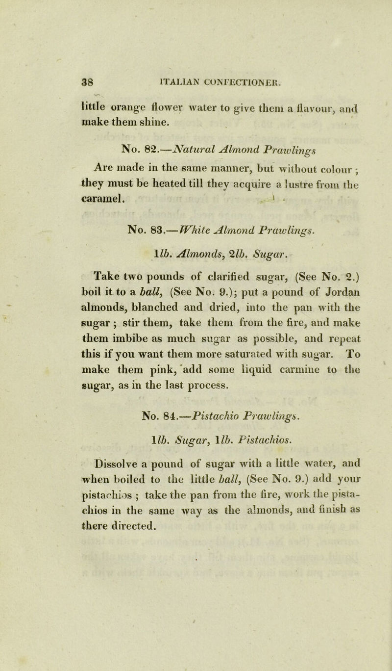 little orange llower water to give them a llavour, and make them shine. No. 82.—Natural Almond Praiulinss O Are made in the same manner, but without colour; they must be heated till they acquire a lustre from the caramel. . > - No. 83.—White Almond Praivlings. \lb. Almonds^ 2lb. Sugar. Take two pounds of clarified sugar, (See No. 2.) boil it to a baU, (See No. 9.); put a pound of Jordan almonds, blanched and dried, into the pan with the sugar ; stir them, take them from the fire, and make them imbibe as much sugar as possible, and repeat this if you want them more saturated with sugar. To make them pink, add some liquid carmine to the sugar, as in the last process. No. 84.—Pistachio Praivlings. \lb. Sugar, lib. Pistachios. Dissolve a pound of sugar with a little water, and when boiled to the little ball, (See No. 9.) add your pistachios ; take the pan from the fire, work the pista- chios in the same way as the almonds, and finish as there directed.