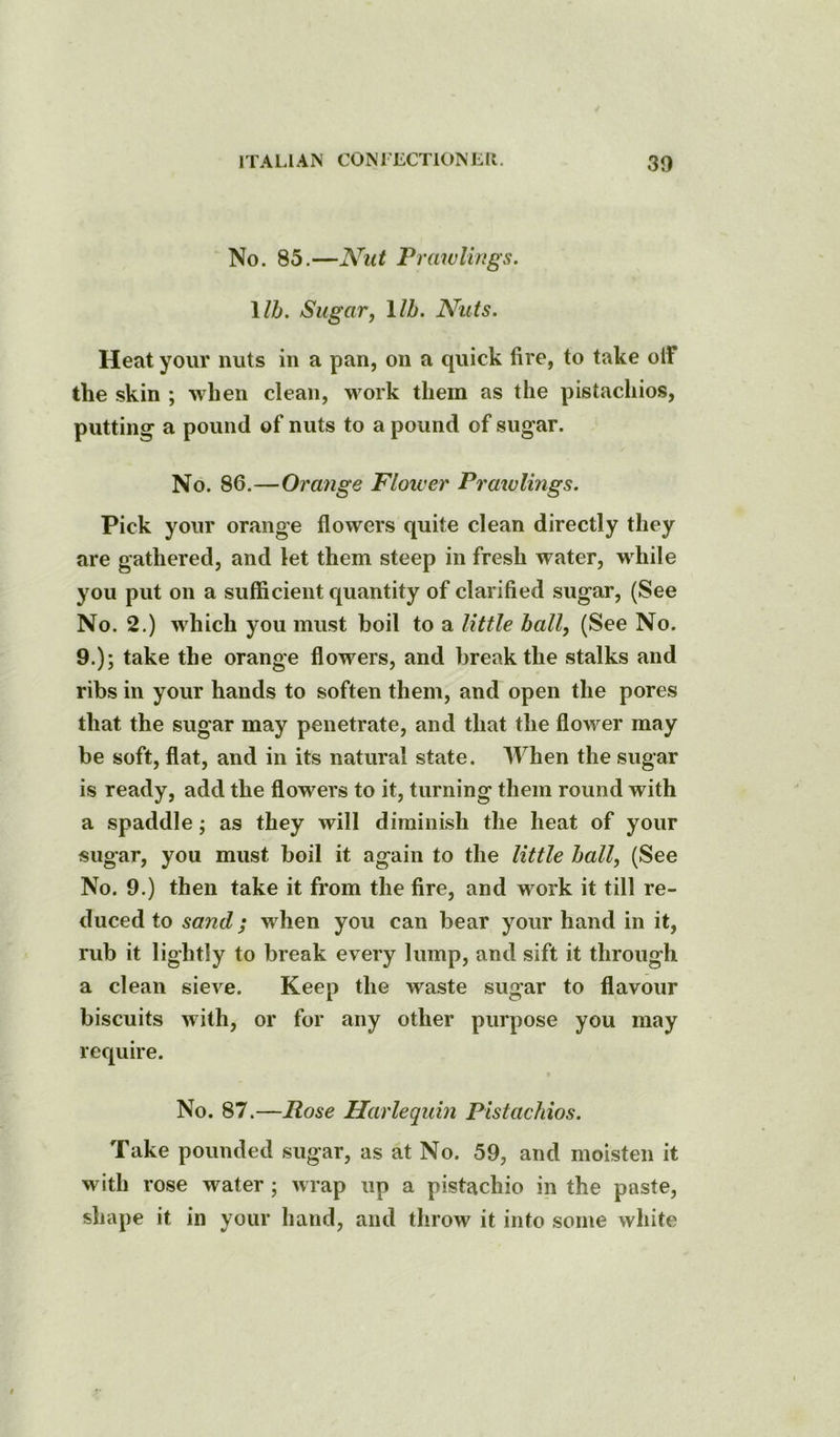 No. 85.—Nut Prawlings. \lh. Sugarj lib. Ahits. Heat your nuts in a pan, on a quick fire, to take olf the skin ; when clean, work them as the pistachios, putting a pound of nuts to a pound of sugar. No. 86.—Orange Floiver Prawlmgs. Pick your orange flowers quite clean directly they are gathered, and let them steep in fresh water, while you put on a sufficient quantity of clarified sugar, (See No. 2.) which you must boil to a little ball, (See No. 9.); take the orange flowers, and break the stalks and ribs in your hands to soften them, and open the pores that the sugar may penetrate, and that the flower may be soft, flat, and in its natural state. When the sugar is ready, add the flowers to it, turning them round with a spaddle; as they will diminish the heat of your sugar, you must boil it again to the little ball, (See No. 9.) then take it from the fire, and work it till re- duced to sand; when you can bear your hand in it, rub it lightly to break every lump, and sift it through a clean sieve. Keep the waste sugar to flavour biscuits with, or for any other purpose you may require. No. 87.—Rose Harlequin Pistachios. Take pounded sugar, as at No. 59, and moisten it with rose water; wrap up a pistachio in the paste, shape it in your hand, and throw it into some white