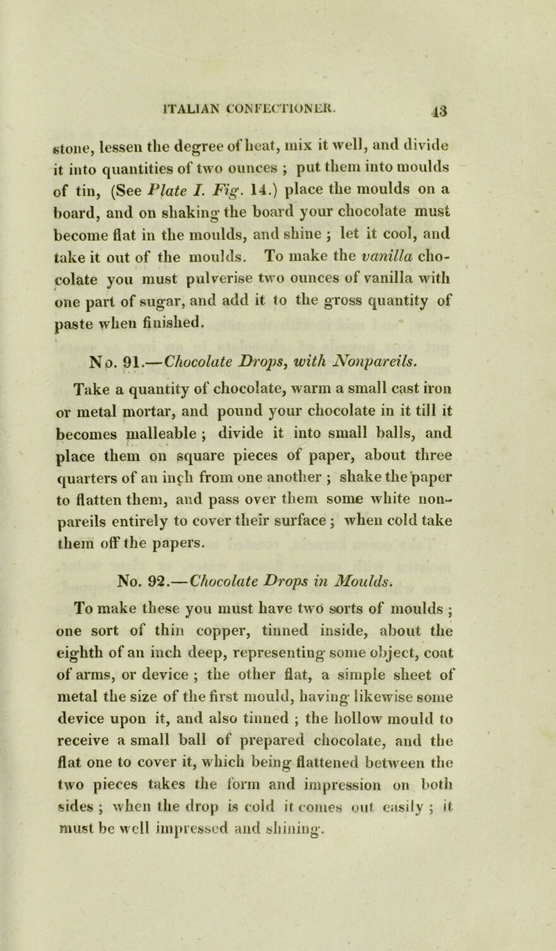 stone, lessen the degree oflieat, mix it well, and divide it into quantities of two ounces ; put them into moulds of tin, (See Plate I. Fig. 14.) place the moulds on a hoard, and on shaking the board your chocolate must become flat in the moulds, and shine ; let it cool, and take it out of the moulds. To make the vanilla cho- colate you must pulverise two ounces of vanilla with one part of sugar, and add it to the gross quantity of paste when finished. No. 91.—Chocolate Droj)S, with Nonpareils. I • • ( Take a quantity of chocolate, warm a small cast iron or metal mortar, and pound your chocolate in it till it becomes malleable ; divide it into small balls, and t . k place them on square pieces of paper, about three quarters of an inch from one another ; shake the paper to flatten them, and pass over them some white non- pareils entirely to cover their surface ; when cold take them off* the papers. No. 92.—Chocolate Drops in Moulds. To make these you must have two sorts of moulds ; one sort of thin copper, tinned inside, about the eighth of an inch deep, representing some object, coat of arms, or device ; the other flat, a simple sheet of metal the size of the first mould, having likewise some device upon it, and also tinned ; the hollow mould to receive a small ball of prepared chocolate, and the flat one to cover it, which being flattened between the two pieces takes the form and impression on both sides ; when the drop is cold it comes out easily ; it must be well impressed and shining.