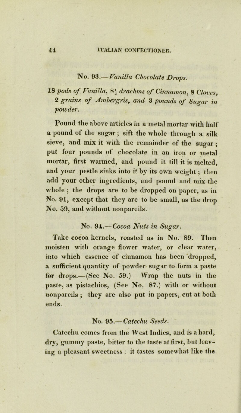 No. 93.—Va^iilla Chocolate Drops. 18 pods of Vanilla., 8 *- drachms of Cinnamon, 8 Cloves, 2 grains of Ambergris^ and 3 pounds of Sugar in powder. \ Pound the above articles in a metal mortar with half a pound of the sugar; sift the whole through a silk sieve, and mix it with the remainder of the sugar ; put four pounds of chocolate in an iron or metal mortar, first warmed, and pound it till it is melted, and your pestle sinks into it by its own weight; then add your other ingredients, and pound and mix the whole ; the drops are to be dropped on paper, as in No. 91, except that they are to be small, as the drop No. 59, and without nonpareils. No. 94.—Cocoa Nuts in Sugar. Take cocoa kernels, roasted as in No. 89. Then moisten with orange flower water, or clear water, into which essence of cinnamon has been 'dropped, a sufficient quantity of powder^ sugar to form a paste for drops.—(See No. 59.) Wrap the nuts in the paste, as pistachios, (See No. 87.) with or without nonpareils ; they are also put in papers, cut at both ends. No. 95.— Catechu Seeds. Catechu comes from the West Indies, and is a hard, dry, gummy paste, bitter to the taste at first, but leav- ing a pleasant sweetness : it tastes somewhat like the