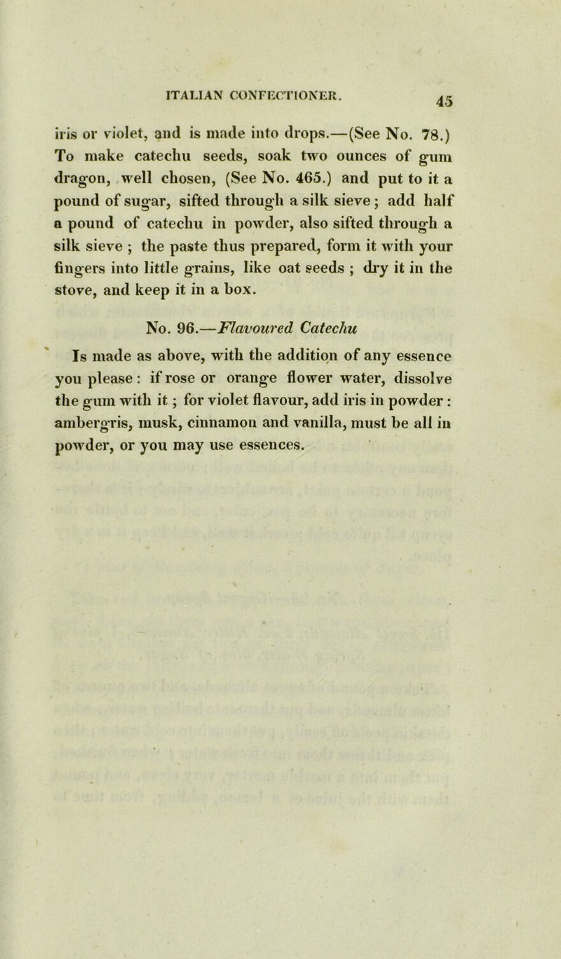 45 iris or violet, and is made into drops.—(See No. 78.) To make catechu seeds, soak two ounces of gum dragon, well chosen, (See No. 465.) and put to it a pound of sugar, sifted through a silk sieve; add half a pound of catechu in powder, also sifted through a silk sieve ; the paste thus prepared, form it with your fingers into little grains, like oat seeds ; diy it in the stove, and keep it in a box. No. 96.—Flavoured Catechu Is made as above, with the addition of any essence you please : if rose or orange flower water, dissolve the gum with it; for violet flavour, add iris in powder: ambergris, musk, cinnamon and vanilla, must be all in powder, or you may use essences.