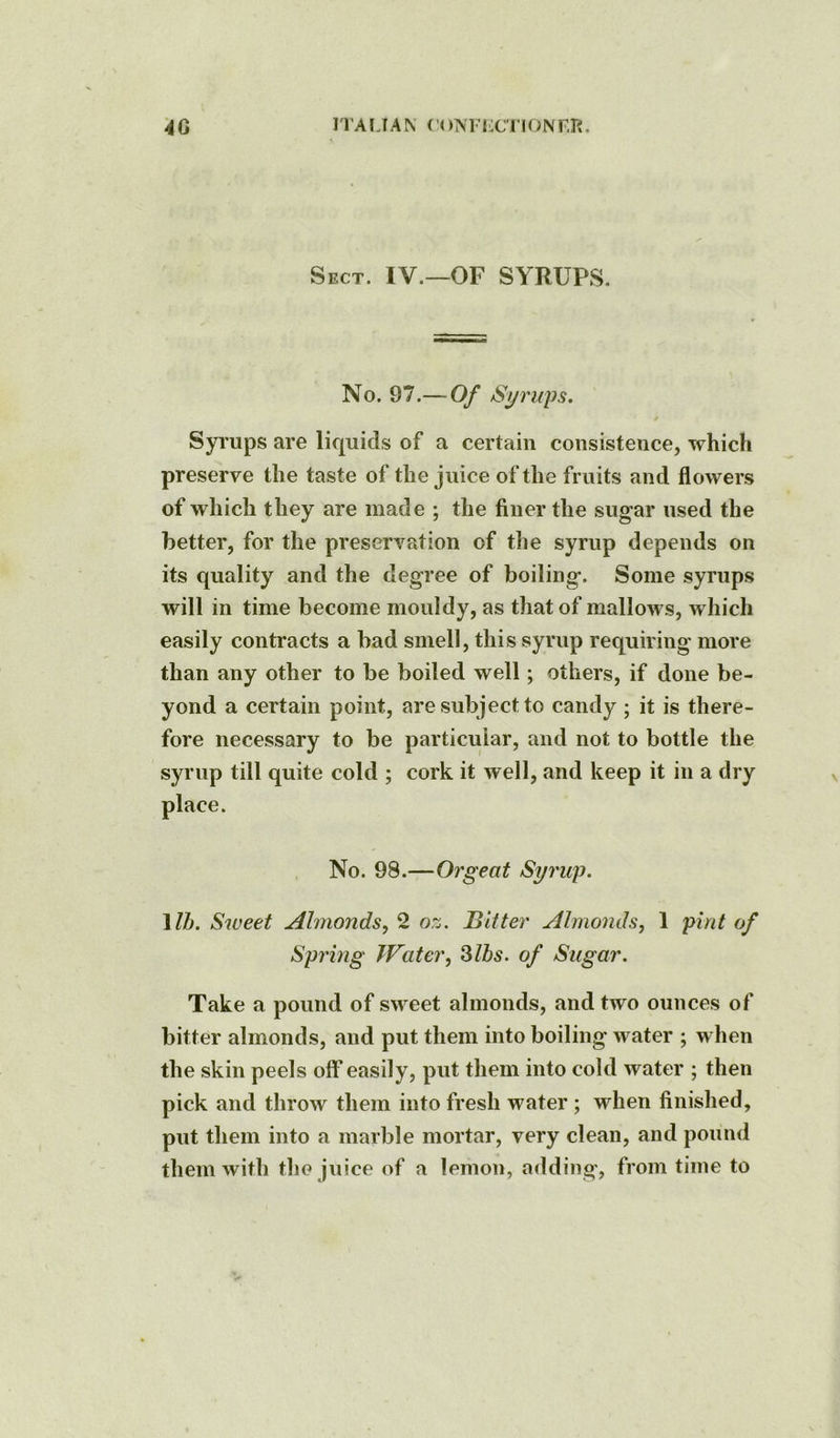 4G ITALIAN f'ONFIX'nONr.R. Sect. IV.—OF SYRUPS. No. 97.— Of /Syrups. Syrups are liquids of a certain consistence, which preserve the taste of the juice of the fruits and flowers of which they are made ; the finer the sugar used the better, for the preservation of the syrup depends on its quality and the degree of boiling. Some syrups will in time become mouldy, as that of mallows, which easily contracts a bad smell, this syrup requiring more than any other to be boiled well; others, if done be- yond a certain point, are subject to candy ; it is there- fore necessary to be particular, and not to bottle the syrup till quite cold ; cork it well, and keep it in a dry No. 98.—Orgeat Syrup. 1ZZ». Sweet Almonds,^ oz. Bitter Almonds, 1 pint of Spring Water, Slbs. of Sugar. Take a pound of sweet almonds, and two ounces of bitter almonds, and put them into boiling water ; when the skin peels off easily, put them into cold water ; then pick and throw them into fresh water ; when finished, put them into a marble mortar, very clean, and pound them with the juice of a lemon, adding, from time to