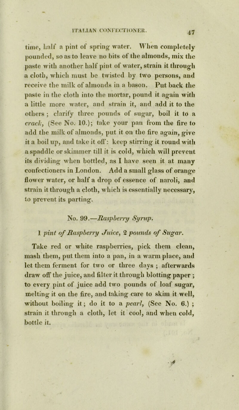 1TA uAN ri )N ri:( T]oni:r. time, halt' a pint of spring water. Al^hen completely pounded, so as to leave no bits of the almonds, mix the paste with another half pint of water, strain it through a cloth, which must be twisted by two persons, and receive the milk of almonds in a bason. Put back the paste in the cloth into the mortar, pound it again with a little more water, and strain it, and add it to the others ; clarify three pounds of sugar, boil it to a crack, (See No.' 10.); take your pan from the fire to add the milk of almonds, put it on the fire again, give it a boil up, and take it off': keep stirring it round with a spaddle or skimmer till it is cold, which will prevent its dividing when bottled, as I have seen it at many confectioners in London. Add a small glass of orange flower water, or half a drop of essence of naroli, and strain it through a cloth, which is essentially necessary, to prevent its parting. No. 99.—Raspberry Syrup, 1 pint of Raspberry Juice, 2 poimds of Sugar. Take red or white raspberries, pick them clean, mash them, put them into a pan, in a warm place, and let them ferment for two or three days ; afterwards draw off the juice, and filter it through blotting paper ; to every pint of juice add two pounds of loaf sugar, melting it on the fire, and taking care to skim it well, without boiling it; do it to a pearl, (See No. 6.) ; strain it through a cloth, let it cool, and when cold, bottle it.