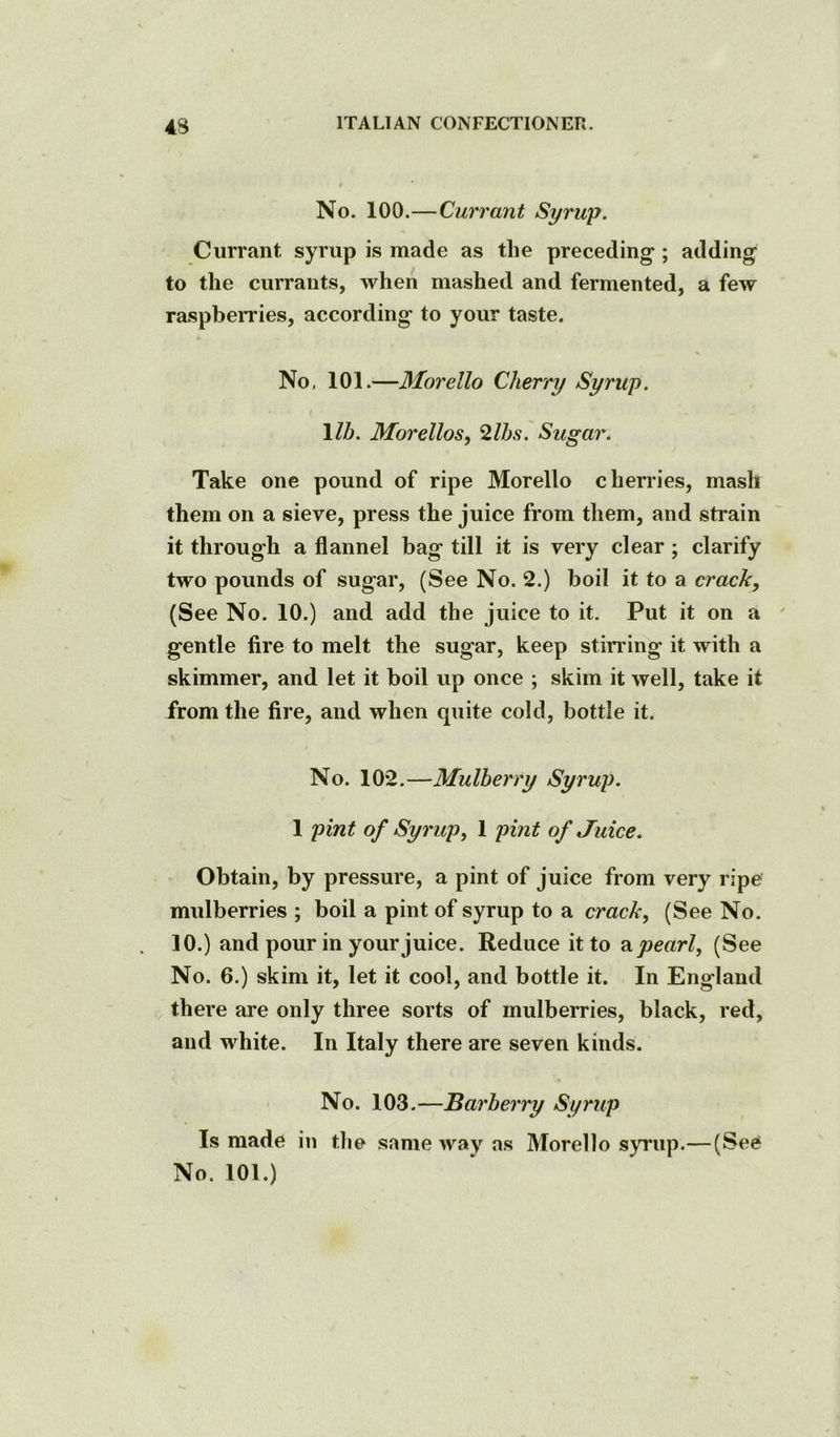 t No. 100.— Currant Syrup. Currant syrup is made as the preceding ; adding to the currants, when mashed and fermented, a few raspbeiTies, according to your taste. No, 101.—Morello Cherry Syrup. \lb. Morellos, ^Ihs. Sugar. Take one pound of ripe Morello chenies, mash them on a sieve, press the juice from them, and strain it through a flannel bag till it is very clear; clarify two pounds of sugar, (See No. 2.) boil it to a crack, (See No. 10.) and add the juice to it. Put it on a gentle fire to melt the sugar, keep stiri’ing it with a skimmer, and let it boil up once ; skim it well, take it from the fire, and when quite cold, bottle it. No. 102.—Mulberry Syrup. 1 pint of Syrup, 1 pint of Juice. Obtain, by pressure, a pint of juice from very ripe mulberries ; boil a pint of syrup to a crack, (See No. 10.) and pour in your juice. Reduce it to a pearl, (See No. 6.) skim it, let it cool, and bottle it. In England there are only three sorts of mulberries, black, red, and white. In Italy there are seven kinds. « No. 103.—Barberry Syrup Is made in the same way as Morello synip.—(See No. 101.)