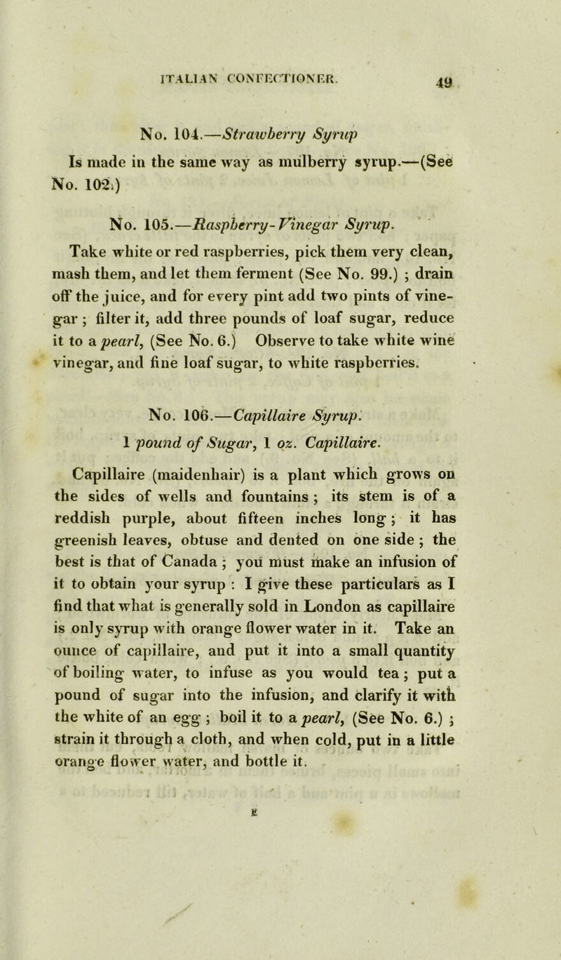No. 104.—Strawberry Syrup Is made in the same way as mulberry syrup.—(See No. 102i) No. 105.—Raspberry-Vinegar Syrup. Take white or red raspberries, pick them very clean, mash them, and let them ferment (See No. 99.) ; drain off the juice, and for every pint add two pints of vine- gar ; filter it, add three pounds of loaf sugar, reduce it to a pearl, (See No. 6.) Observe to take white wine vinegar, and fine loaf sugar, to white raspberries. No. 106.—Capillaire Syrup. 1 pound of Sugar, 1 oz. Capillaire. Capillaire (maidenhair) is a plant which grows on the sides of wells and fountains ; its stem is of a reddish purple, about fifteen inches long; it has greenish leaves, obtuse and dented on one side ; the best is that of Canada ; you must make an infusion of it to obtain your syrup ; I give these particulars as I find that what is generally sold in London as capillaire is only syrup with orange flower water in it. Take an ounce of capillaire, and put it into a small quantity of boiling water, to infuse as you would tea; put a pound of sugar into the infusion, and clarify it with the white of an egg ; boil it to a pearl, (See No. 6.) ; strain it through a cloth, and when cold, put in a little oranoe flower water, and bottle it. E