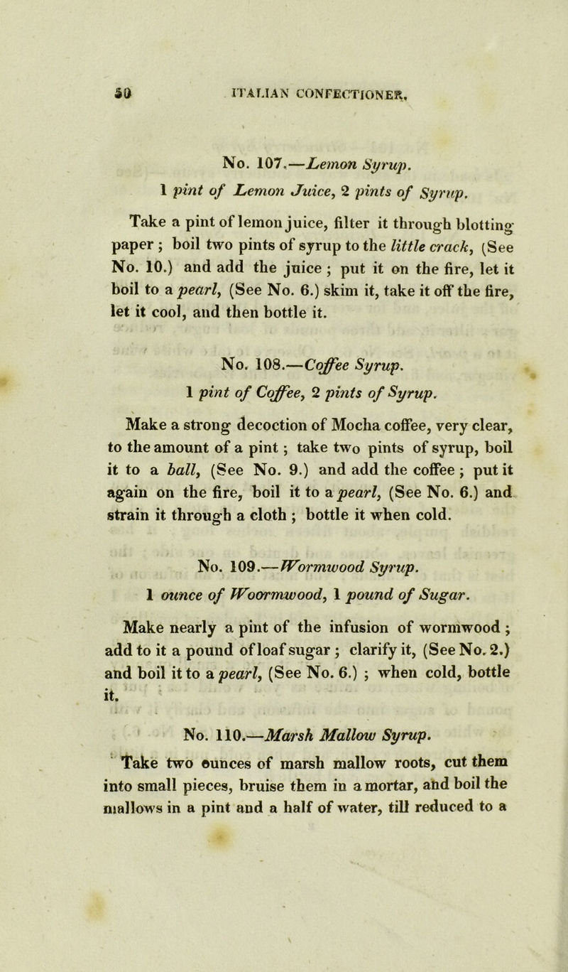 No. 107,—Lemon Syrup. 1 pint of Lemon Juice, 2 pints of Syrup. Take a pint of lemon juice, filter it through blotting paper ; boil two pints of syrup to the little crack, (See No. 10.) and add the juice ; put it on the fire, let it boil to a pearl, (See No. 6.) skim it, take it olf the fire, let it cool, and then bottle it. t No. 108.—Coffee Syrup. 1 pint of Coffee, 2 pints of Syrup. \ Make a strong decoction of Mocha coffee, very clear, to the amount of a pint; take two pints of syrup, boil it to a ball, (See No. 9.) and add the coffee; put it again on the fire, boil it to pearl, (See No. 6.) and strain it through a cloth ; bottle it when cold. No. 109.—Wormwood Syrup. 1 ounce of Woormwood, 1 pound of Sugar. Make nearly a pint of the infusion of wormwood ; add to it a pound of loaf sugar ; clarify it, (See No, 2.) and boil it to a pearl, (See No. 6.) ; when cold, bottle it. No. 110.—Marsh Mallow Syrup. ' Take two ounces of marsh mallow roots, cut them into small pieces, bruise them in a mortar, and boil the mallows in a pint and a half of water, till reduced to a