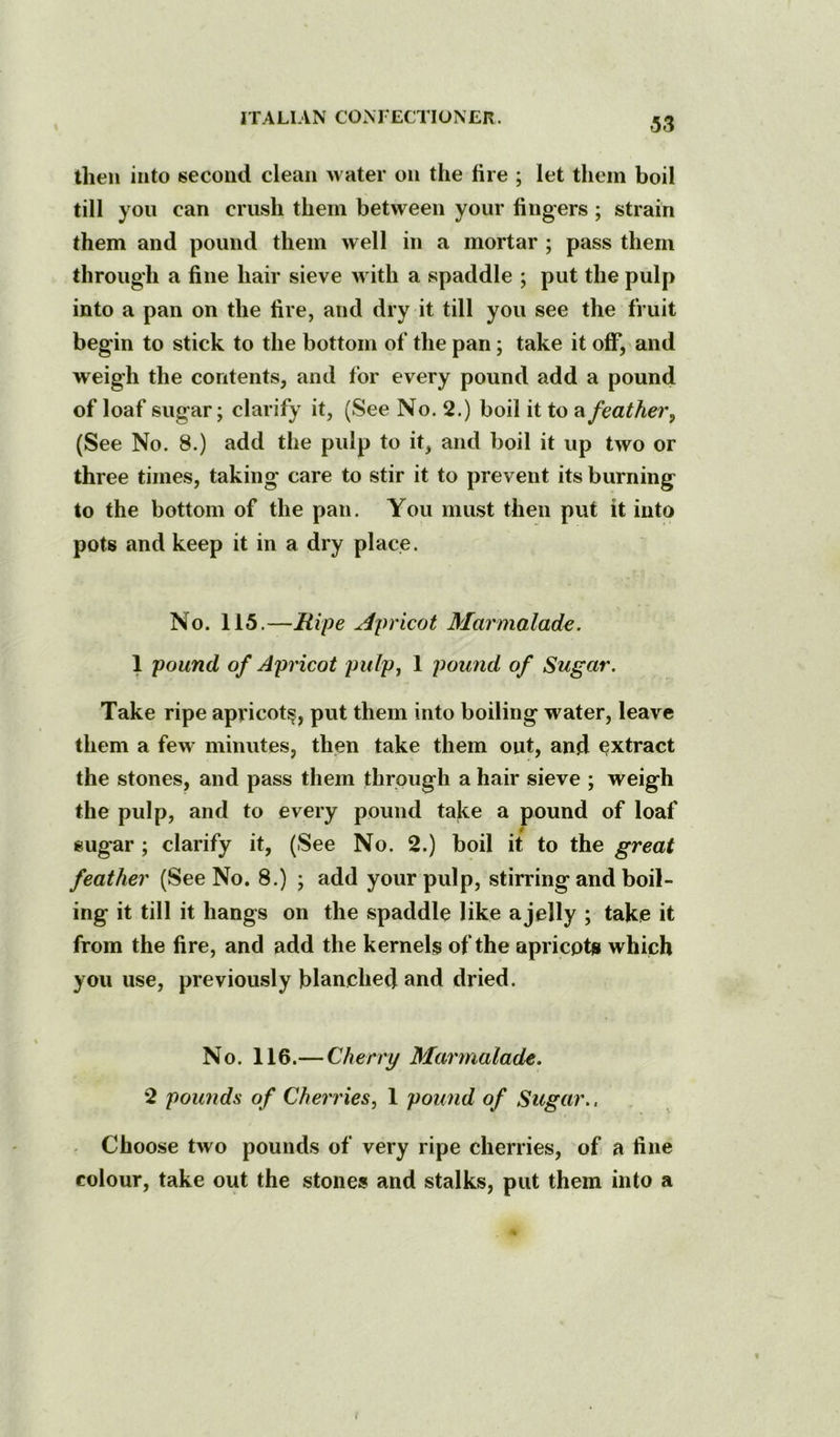 then into second clean Avater on the fire ; let them boil till you can crush them between your fingers ; strain them and pound them well in a mortar ; pass them through a fine hair sieve with a spaddle ; put the pulp into a pan on the fire, and dry it till you see the fruit begin to stick to the bottom of the pan; take it off, and weigh the contents, and for every pound add a pound of loaf sugar; clarify it, (See No. 2.) boil it to feather^ (See No. 8.) add the pulp to it, and boil it up two or three times, taking care to stir it to prevent its burning to the bottom of the pan. You must then put it into pots and keep it in a dry place. No. 115.—Ripe Apricot Marmalade. 1 pound of Apricot pulpj 1 pound of Sugar. Take ripe apricot^, put them into boiling water, leave them a few minutes, then take them out, and extract the stones, and pass them through a hair sieve ; weigh the pulp, and to every pound take a pound of loaf sugar; clarify it, (See No. 2.) boil it to the great feather (See No. 8.) ; add your pulp, stirring and boil- ing it till it hangs on the spaddle like a jelly ; take it from the fire, and add the kernels of the apricots which you use, previously blanched and dried. No. 116.— Cherry Marmalade. 2 pounds of Cherries, 1 pound of Sugar.. . Choose tAvo pounds of very ripe cherries, of a fine colour, take out the stones and stalks, put them into a j