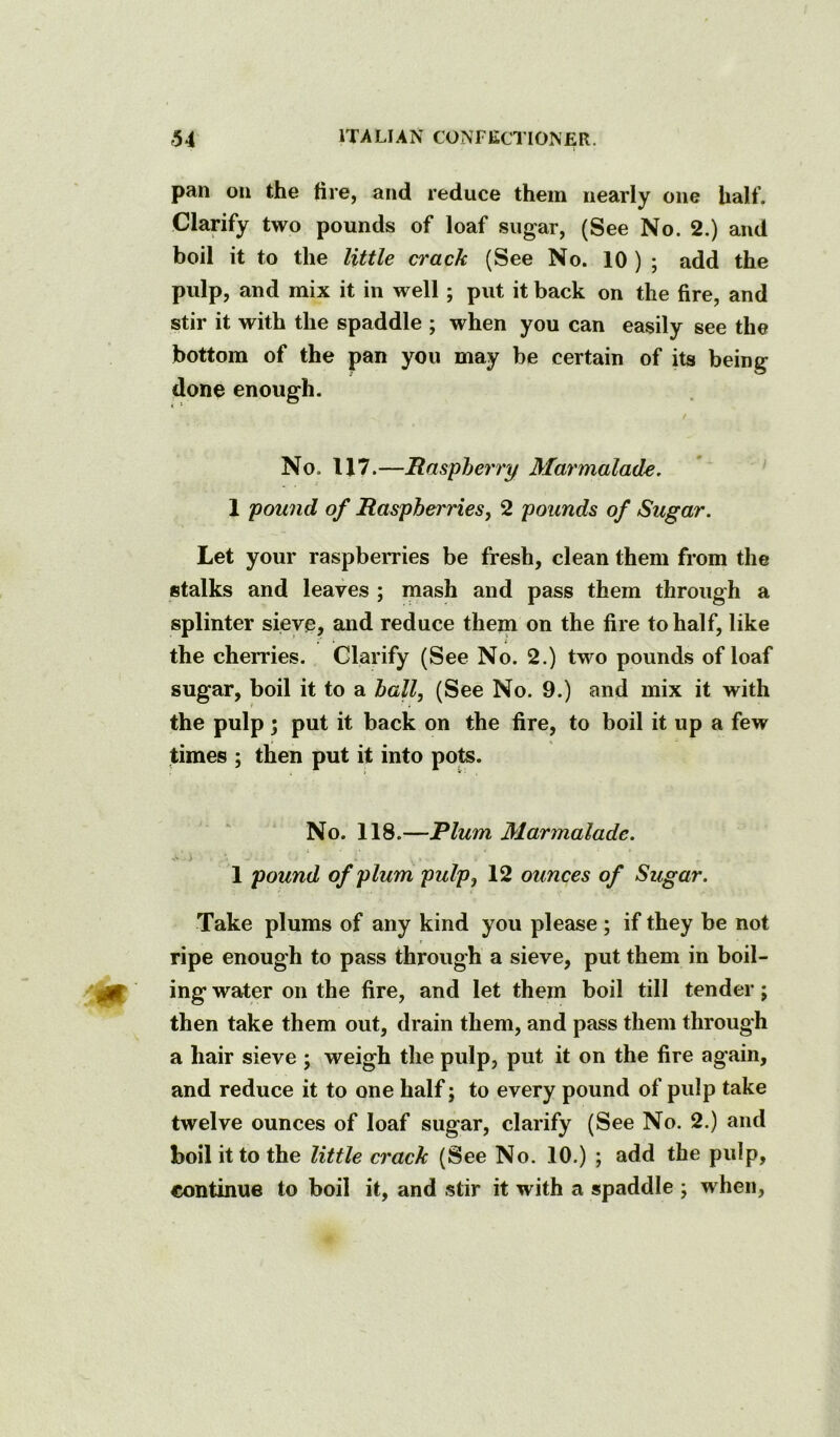 pan on the fire, and reduce them nearly one half. Clarify two pounds of loaf sugar, (See No. 2.) and boil it to the little crack (See No. 10 ) ; add the pidp, and mix it in well ; put it back on the fire, and stir it with the spaddle ; when you can easily see the bottom of the pan you may be certain of its being done enough. / No. 117.—Raspberry Marmalade. 1 pound of Raspberries^ 2 pounds of Sugar. Let your raspberries be fresh, clean them from the stalks and leaves ; mash and pass them through a splinter sieve, and reduce them on the fire to half, like . • t the cherries. Clarify (See No. 2.) two pounds of loaf sugar, boil it to a ball, (See No. 9.) and mix it with the pulp 5 put it back on the fire, to boil it up a few times ; then put it into pots. No. 118.—Plum Marmalade. 1 pound of plum pulp, 12 ounces of Sugar. Take plums of any kind you please ; if they be not ripe enough to pass through a sieve, put them in boil- ing water on the fire, and let them boil till tender ; then take them out, drain them, and pass them through a hair sieve ; weigh the pulp, put it on the fire again, and reduce it to one half; to every pound of pulp take twelve ounces of loaf sugar, clarify (See No. 2.) and boil it to the little crack (See No. 10.) ; add the pulp, continue to boil it, and stir it with a spaddle ; when.