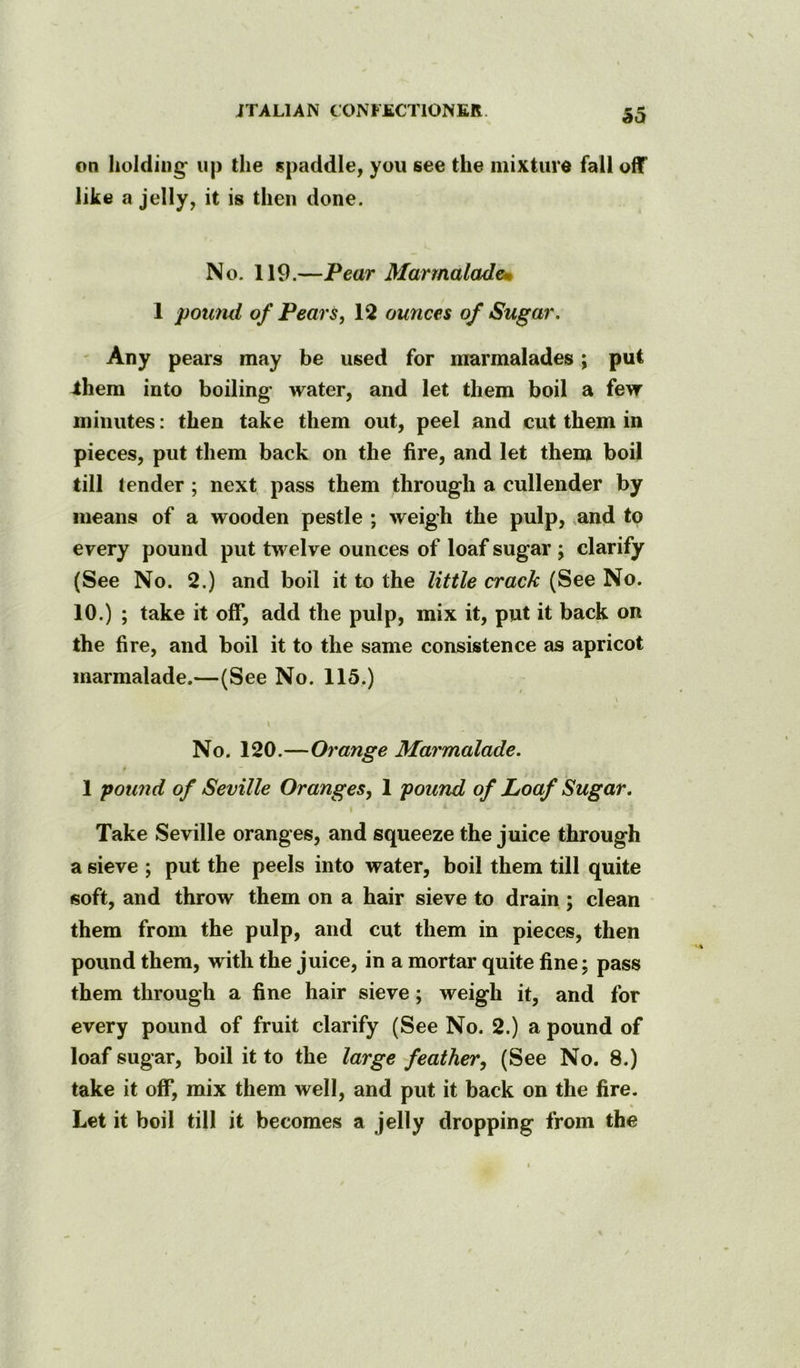 on holding up the spaddle, you see the mixture fall off like a jelly, it is then done. No. 119.—Pear Marmaladem 1 pomui of Pears, 12 ounces of Sugar, - Any pears may be used for marmalades; put ihera into boiling water, and let them boil a few minutes: then take them out, peel and cut them in pieces, put them back on the fire, and let them boil till tender; next pass them through a cullender by means of a wooden pestle ; weigh the pulp, ,and to every pound put twelve ounces of loaf sugar ; clarify (See No. 2.) and boil it to the little crack (See No. 10.) ; take it off, add the pulp, mix it, put it back on the fire, and boil it to the same consistence as apricot marmalade.—(See No. 115.) No. 120.—Orange Marmalade. 1 pound of Seville Oranges, 1 pound of Loaf Sugar. Take Seville oranges, and squeeze the juice through a sieve ; put the peels into water, boil them till quite soft, and throw them on a hair sieve to drain ; clean them from the pulp, and cut them in pieces, then pound them, with the juice, in a mortar quite fine; pass them through a fine hair sieve; weigh it, and for every pound of fruit clarify (See No. 2.) a pound of loaf sugar, boil it to the large feather, (See No. 8.) take it off, mix them well, and put it back on the fire. Let it boil till it becomes a jelly dropping from the