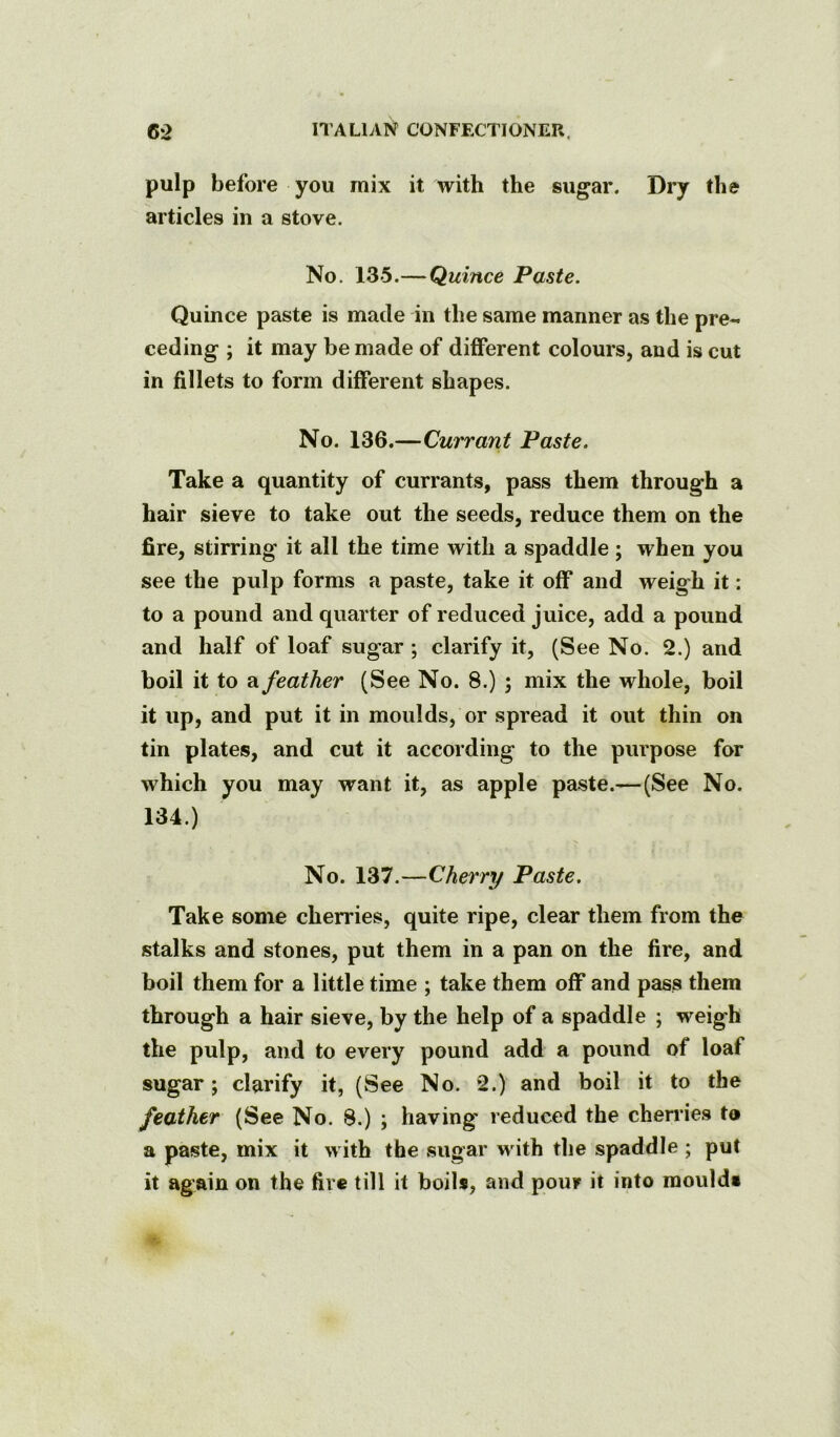 pulp before you mix it with the sugar. Dry the articles in a stove. No. 135.—Quince Paste. Quince paste is made in the same manner as the pre- ceding ; it may be made of different colours, and is cut in fillets to form different shapes. No. 136.—Currant Paste. Take a quantity of currants, pass them through a hair sieve to take out the seeds, reduce them on the fire, stirring it all the time with a spaddle; when you see the pulp forms a paste, take it off and weigh it: to a pound and quarter of reduced juice, add a pound and half of loaf sugar ; clarify it, (See No. 2.) and boil it to a feather (See No. 8.) ; mix the whole, boil it up, and put it in moulds, or spread it out thin on tin plates, and cut it according to the purpose for which you may want it, as apple paste.—(See No. 134.) No. 137.—Cherry Paste. Take some cherries, quite ripe, clear them from the stalks and stones, put them in a pan on the fire, and boil them for a little time ; take them off and pass them through a hair sieve, by the help of a spaddle ; weigh the pulp, and to every pound add a pound of loaf sugar; clarify it, (See No. *2.) and boil it to the feather (See No. 8.) ; having reduced the cherries to a paste, mix it with the sugar with the spaddle ; put it again on the fire till it boils, and pour it into moulds
