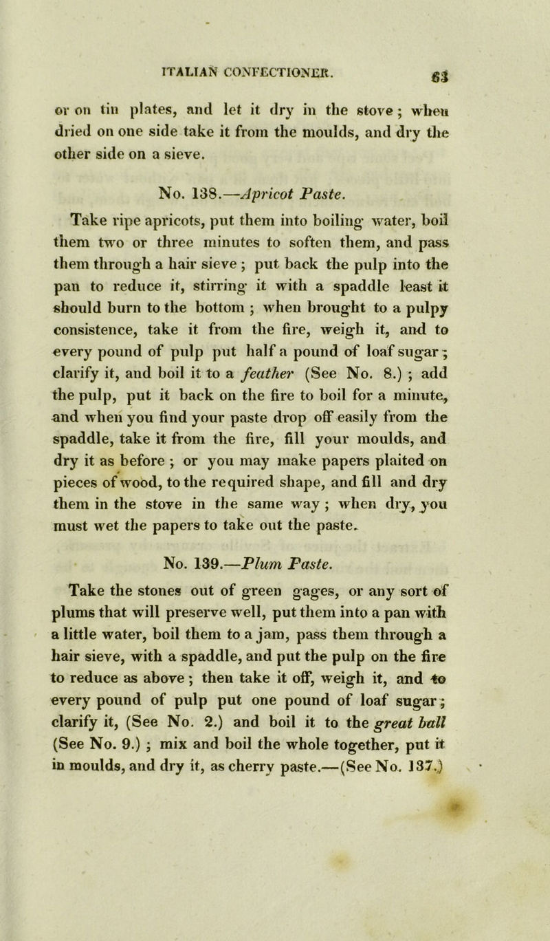 6^ ov on till plates, and let it dry in the stove ; when dried on one side take it from the moulds, and dry tlie other side on a sieve. No. 138.—Apricot Paste. Take ripe apricots, put them into boiling water, boil them two or three minutes to soften them, and pass them through a hair sieve ; put back the pulp into the pan to reduce it, stirring* it with a spaddle least it should burn to the bottom ; when brought to a pulpy consistence, take it from the fire, weigh it, and to every pound of pulp put half a pound of loaf sugar ; clarify it, and boil it to a feather (See No. 8.) ; add the pulp, put it back on the fire to boil for a minute, and when you find your paste drop off easily from the spaddle, take it from the fire, fill your moulds, and dry it as before ; or you may make papers plaited on pieces of wood, to the required shape, and fill and dry them in the stove in the same way ; when dry, y*ou must wet the papers to take out the paste. No. 139.—Plum Paste. Take the stones out of green gages, or any sort of plums that will preserve well, put them into a pan witfi ' a little water, boil them to a jam, pass them through a hair sieve, with a spaddle, and put the pulp on the fire to reduce as above; then take it off, weigh it, and ^ every pound of pulp put one pound of loaf sugar ; clarify it, (See No. 2.) and boil it to the great hall (See No. 9.) ; mix and boil the whole together, put it in moulds, and dry it, as cherry paste.—(See No. 137.)