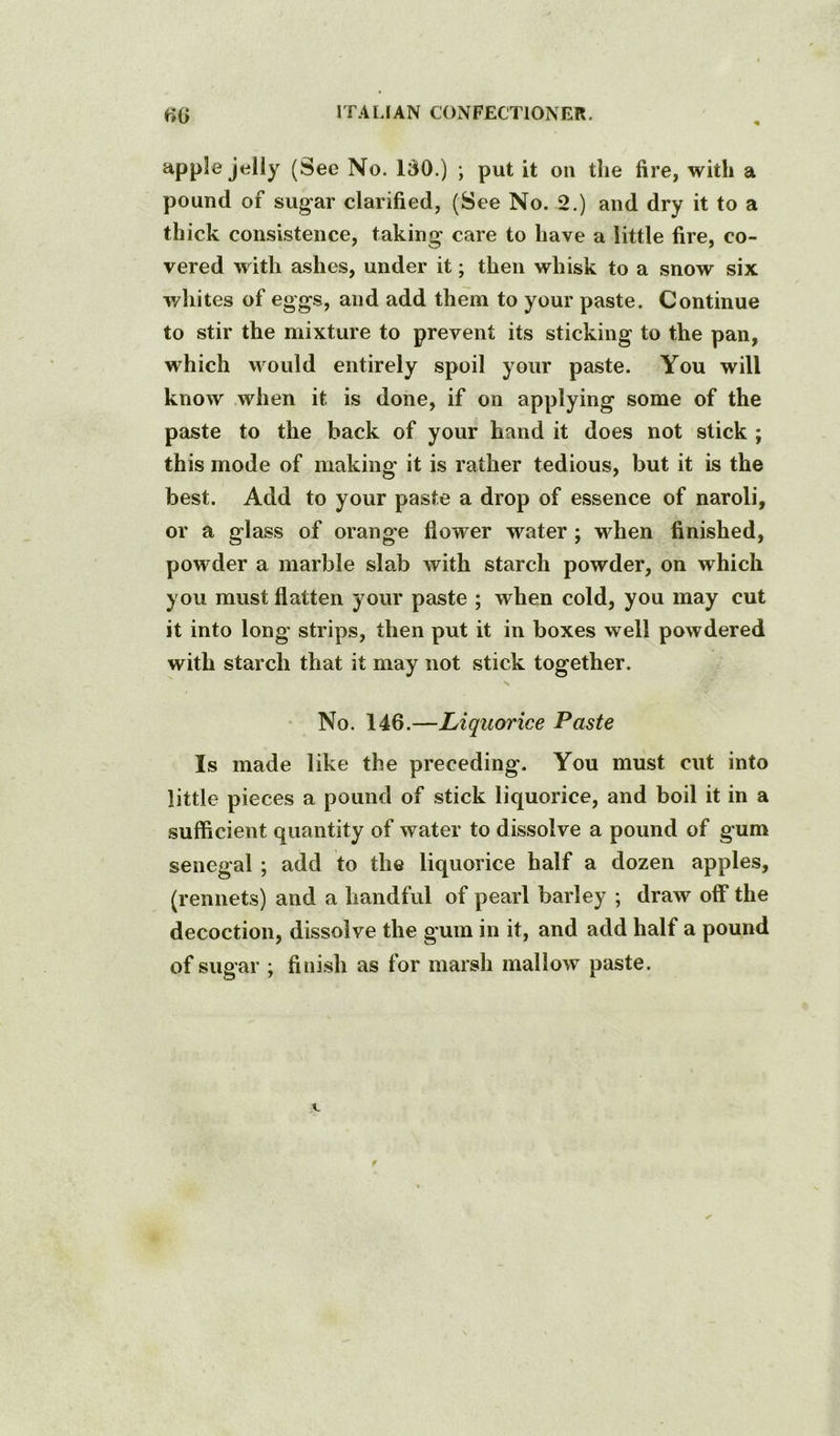 apple jelly (See No. 130.) ; put it ou tlie fire, with a pound of sugar clarified, (See No. 2.) and dry it to a thick consistence, taking care to have a little fire, co- vered with ashes, under it; then whisk to a snow six whites of eggs, and add them to your paste. Continue to stir the mixture to prevent its sticking to the pan, which would entirely spoil your paste. You will know when it is done, if on applying some of the paste to the back of your hand it does not slick ; this mode of making it is rather tedious, but it is the best. Add to your paste a drop of essence of naroli, or a glass of orange flower water; when finished, powder a marble slab with starch powder, on which you must flatten your paste ; when cold, you may cut it into long strips, then put it in boxes well powdered with starch that it may not stick together. No. 146.—Liquorice Paste Is made like the preceding. You must cut into little pieces a pound of stick liquorice, and boil it in a sufficient quantity of water to dissolve a pound of gum Senegal ; add to the liquorice half a dozen apples, (rennets) and a handful of pearl barley ; draw off the decoction, dissolve the gum in it, and add half a pound of sugar ; finish as for marsh mallow paste.
