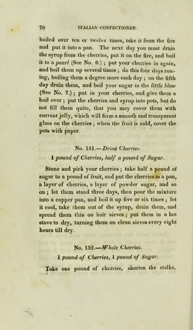 boiled over ten or twelve times, take it from the fire and put it into a pan. The next day you must drain the syrup from the cheiTies, put it on the fire, and boil it to n pearl (See No. 6.) ; put your cherries in again, and boil them up several times ; do this four days Tun- ing, boiling them a degree more each day ; on the fifth day drain them, and boil your sugar to the little blow (See No. 7.) j put in your cherries, and give them a boil over ; put the cherries and syrup into pots, but do not fill them quite, that you may cover them with currant jelly, which will form a smooth and transparent gloss on the cherries ; when the fruit is cold, cover the pots with paper. No. 151.—Dried Cherries. 1 pound of Cherriesy half a pound of Sugar. Stone and pick your cherries; take half a pound of sugar to a pound of fruit, and put the cherries in a pan, a layer of cherries, a layer of powder sugar, and so on ; let them stand three days, then pour the mixture into a copper pan, and boil it up five or six times ; let it cool, take them out of the syiup, drain them, and spread them thin on hair sieves; put them in a hot stove to dry, turning them on clean sieves every eight hours till dry. No. \S^.-^Whole Cherries. 1 'pound of Cherries, 1 pound of Sugar. Take one pound of cherries, shorten the stalks,