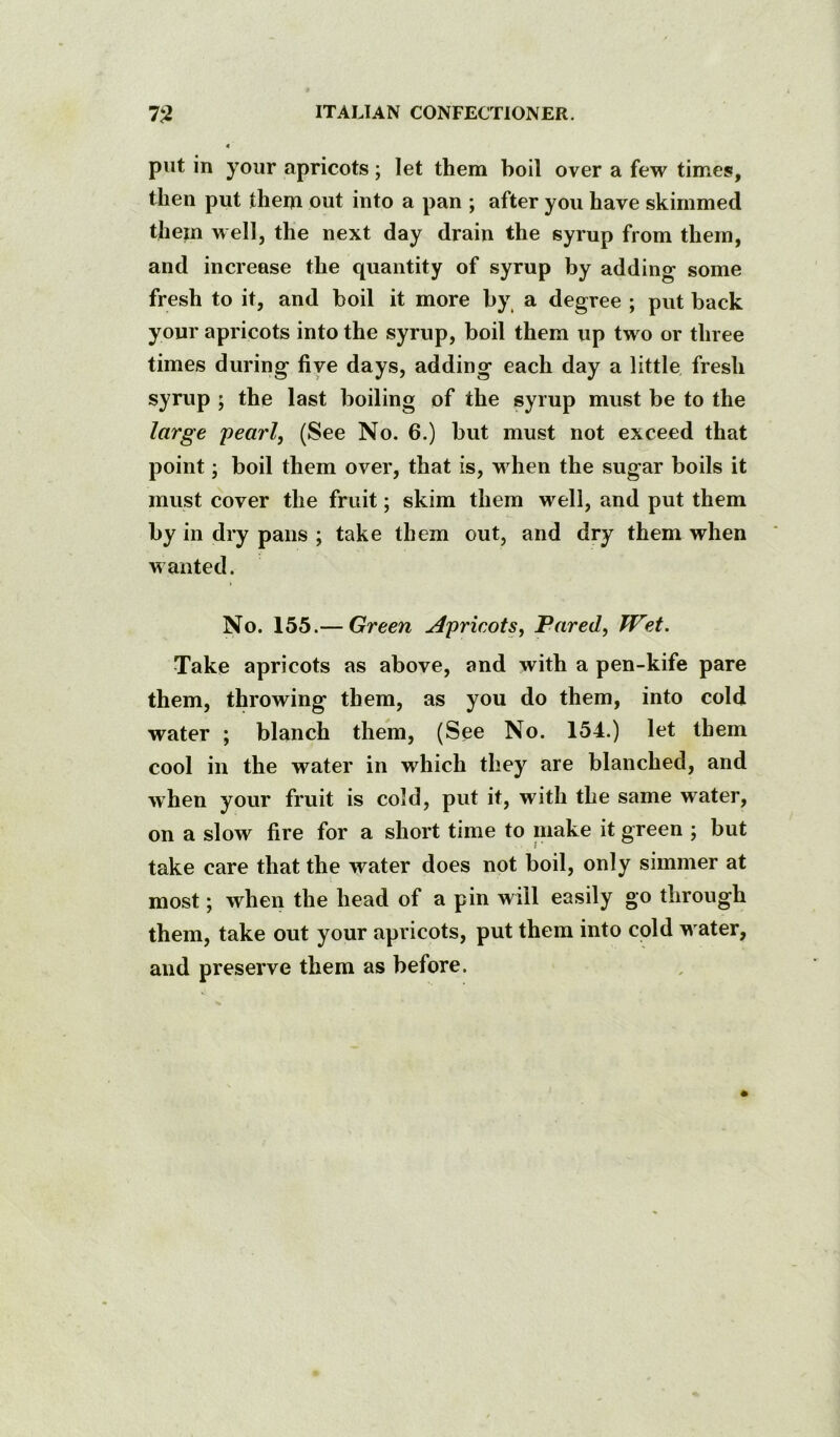 put in your apricots; let them boil over a few times, then put them out into a pan ; after you have skimmed them well, the next day drain the syrup from them, and increase the quantity of syrup by adding some fresh to it, and boil it more by, a degree ; put back your apricots into the syrup, boil them up two or three times during five days, adding each day a little fresh syrup ; the last boiling of the syrup must be to the large pearl, (See No. 6.) but must not exceed that point; boil them over, that is, when the sugar boils it must cover the fruit; skim them well, and put them by in dry pans ; take them out, and dry them when wanted. No. 155.— Green Apricots, Fared, Wet. Take apricots as above, and with a pen-kife pare them, throwing them, as you do them, into cold water ; blanch them, (See No. 154.) let them cool in the water in which they are blanched, and when your fruit is cold, put it, with the same water, on a slow fire for a short time to make it green ; but take care that the water does not boil, only simmer at most; when the head of a pin will easily go through them, take out your apricots, put them into cold w ater, and preserve them as before.