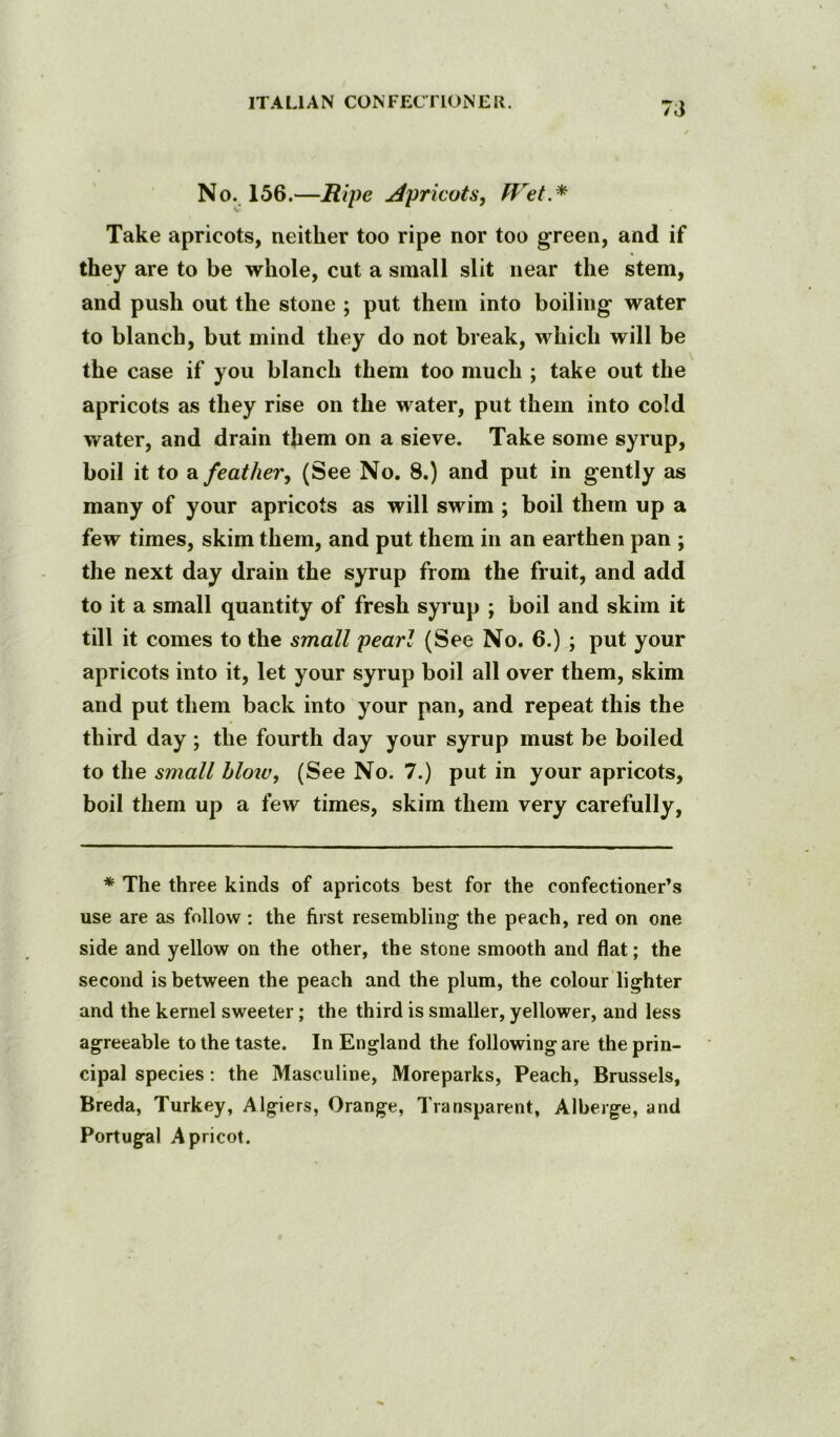 No. 156.—Ripe Apricots, Wet.^ Take apricots, neither too ripe nor too green, and if they are to be whole, cut a small slit near the stem, and push out the stone ; put them into boiling water to blanch, but mind they do not break, which will be the case if you blanch them too much ; take out the apricots as they rise on the water, put them into cold water, and drain them on a sieve. Take some syrup, boil it to a feather, (See No. 8.) and put in gently as many of your apricots as will swim ; boil them up a few times, skim them, and put them in an earthen pan ; the next day drain the syrup from the fruit, and add to it a small quantity of fresh syrup ; boil and skim it till it comes to the small pearl (See No. 6.) ; put your apricots into it, let your syrup boil all over them, skim and put them back into your pan, and repeat this the third day; the fourth day your syrup must be boiled to the small hloiu, (See No. 7.) put in your apricots, boil them up a few times, skim them very carefully. * The three kinds of apricots best for the confectioner’s use are as follow: the first resembling the peach, red on one side and yellow on the other, the stone smooth and flat; the second is between the peach and the plum, the colour lighter and the kernel sweeter; the third is smaller, yellower, and less agreeable to the taste. In England the following are the prin- cipal species; the Masculine, Moreparks, Peach, Brussels, Breda, Turkey, Algiers, Orange, Transparent, Alberge, and Portugal Apricot.