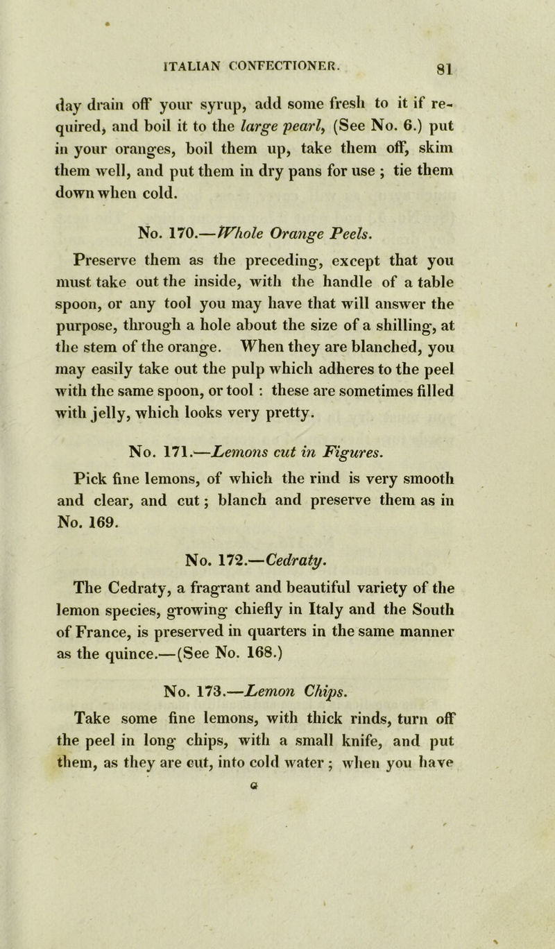 <lay drain off your syrup, add some fresli to it if re- quired, and boil it to the large pearly (See No. 6.) put in your oranges, boil them up, take them off, skim them well, and put them in dry pans for use ; tie them down when cold. No. 170.—tVhole Orange Peels. Preserve them as the preceding, except that you must take out the inside, with the handle of a table spoon, or any tool you may have that will answer the purpose, through a hole about the size of a shilling, at tlie stem of the orange. When they are blanched, you may easily take out the pulp which adheres to the peel with the same spoon, or tool; these are sometimes filled with jelly, which looks very pretty. No. 171.^—Lemons cut in Figures. Pick fine lemons, of which the rind is very smooth and clear, and cut; blanch and preserve them as in No. 169. No. 172.—Cedraty. The Cedraty, a fragrant and beautiful variety of the lemon species, growing chiefly in Italy and the South of France, is preserved in quarters in the same manner as the quince.—(See No. 168.) No. 173.—Lemon Chips. Take some fine lemons, with thick rinds, turn off the peel in long chips, with a small knife, and put them, as they are cut, into cold water ; when you have