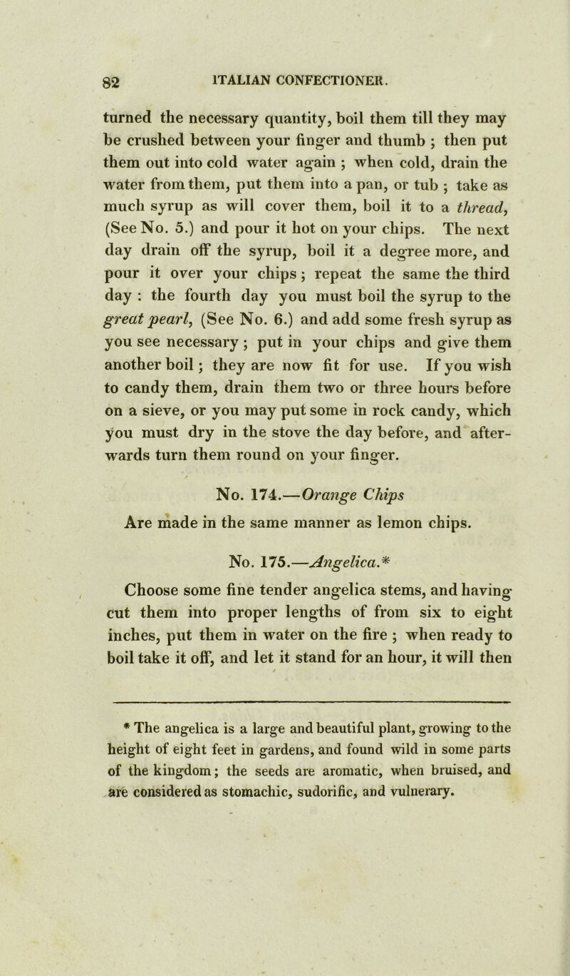 turned the necessary quantity, boil them till they may be crushed between your finger and thumb ; then put them out into cold water again ; when cold, drain the water from them, put them into a pan, or tub ; take as much syrup as will cover them, boil it to a thread, (See No. 5.) and pour it hot on your chips. The next day drain olF the syrup, boil it a degree more, and pour it over your chips; repeat the same the third day : the fourth day you must boil the syrup to the great pearl, (See No. 6.) and add some fresh syrup as you see necessary ; put in your chips and give them another boil; they are now fit for use. If you wish to candy them, drain them two or three hours before on a sieve, or you may put some in rock candy, which you must dry in the stove the day before, and after- wards turn them round on your finger. No. 174.—Orange Chips Are inade in the same manner as lemon chips. No. 175.—Angelica.^ Choose some fine tender angelica stems, and having cut them into proper lengths of from six to eight inches, put them in water on the fire ; when ready to boil take it off, and let it stand for an hour, it will then * The angelica is a large and beautiful plant, growing to the height of eight feet in gardens, and found wild in some parts of the kingdom; the seeds are aromatic, when bruised, and are considered as stomachic, sudorific, and vulnerary.
