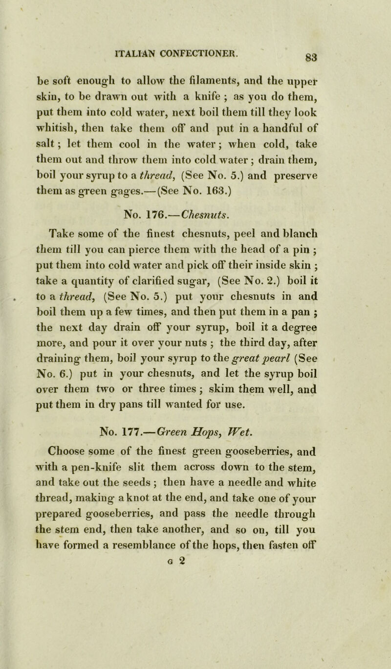 83 be soft enough to allow the filaments, and the upper skin, to be drawn out with a knife ; as you do them, put them into cold water, next boil them till they look whitish, then take them off and put in a handful of salt; let them cool in the water; when cold^ take them out and throw them into cold Avater; drain them, boil your syrup to a thread, (See No. 5.) and preserve them as green gages.— (See No. 163.) No. 176.—Chesnuts. Take some of the finest chesnuts, peel and blanch them till you can pierce them with the head of a pin ; put them into cold water and pick off their inside skin ; take a quantity of clarified sugar, (See No. 2.) boil it to a thread, (See No. 5.) put your chesnuts in and boil them up a few times, and then put them in a pan ; the next day drain off your syrup, boil it a degree more, and pour it over your nuts ; the third day, after draining them, boil your syrup to the great pearl (See No. 6.) put in your chesnuts, and let the syrup boil over them tAvo or three times ; skim them well, and put them in dry pans till wanted for use. No. 177.—Green Hops, Wet. Choose some of the finest green gooseberries, and with a pen-knife slit them across down to the stem, and take out the seeds ; then have a needle and white thread, making a knot at the end, and take one of your prepared gooseberries, and pass the needle through the stem end, then take another, and so on, till you have formed a resemblance of the hops, then fasten off G 2