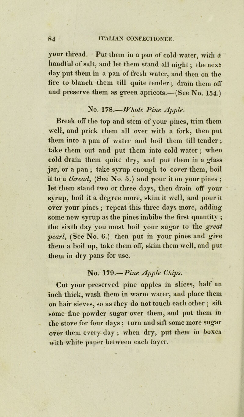your tliread. Put tliem in a pan of cold water, with a handful of salt, and let them stand all night; the next day put them in a pan of fresh water, and then on the fire to blanch them till quite tender; drain them off and preserve them as green apricots.—(See No. 154.) No. 178.—Whole Tine Apple. Break off the top and stem of your pines, trim them well, and prick them all over with a fork, then put them into a pan of water and boil them till tender; take them out and put them into cold water; when cold drain them quite dry, and put them in a glass jar, or a pan ; take syrup enough to cover them, boil it to a thready (See No. 5.) and pour it on your pines ; let them stand two or three days, then drain off your ' syrup, boil it a degree more, skim it well, and pour it over your pines ; repeat this three days more, adding some new syrup as the pines imbibe the first quantity ; the sixth day you most boil your sugar to the great pearly (See No. 6.) then put in your pines and give them a boil up, take them off, skim them well, and put them in dry pans for use. No. 179.—Tine Apple Chijjs. Cut your preserved pine apples in slices, half an inch thick, wash them in warm water, and place them on hair sieves, so as they do not touch each other ; sift some fine powder sugar over them, and put them in the stove for four days ; turn and sift some more sugar over them every day ; when dry, put them in boxes with white paper between each layer.