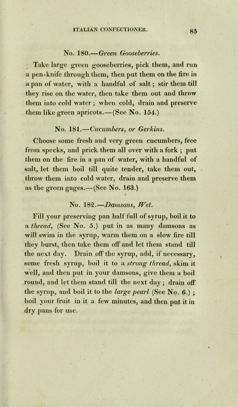 No. 180.—Green Gooseberries. Take large green gooseberries, pick them, and run a pen-knife through lliem, then put them on the fire in a pan of water, with a handful of salt; stir them till they rise on the water, then take them out and throw them into cold water; when cold, drain and preserve them like green apricots.—(See No. 154.) No. 181.—Cucumbers, or Gerkins. Choose some fresh and very green cucumbers, free from specks, and prick them all over with a fork ; put them on the fire in a pan of water, with a handful of salt, let them boil till quite tender, take them out, throw them into cold water, drain and preserve them as the green gages.—(See No. 163.) % No. 182.—Damsons, TVet. Fill your preserving pan half full of syrup, boil it to a thread, (See No. 5.) put in as many damsons as will swim in the syrup, warm them on a slow fire till they burst, then take them off* and let them stand till the next day. Drain off* the syrup, add, if necessary, some fresh syrup, boil it to a strong thread, skim it Avell, and then put in your damsons, give them a boil round, and let them stand till the next day ; drain off the syrup, and boil it to the large pearl (See No. 6.) ; boil your fruit in it a few minutes, and then put it in dry pans for use.