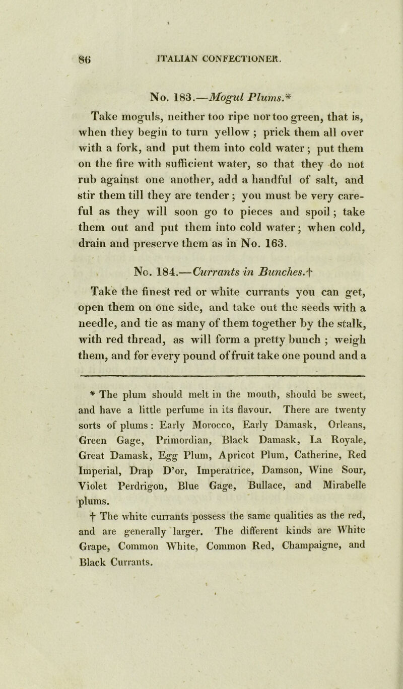 No. 183.—Mogul Plums.^ Take moguls, neither too ripe nor too green, that is, when they begin to turn yellow ; prick them all over with a fork, and put them into cold water ; put them on the fire with sufficient water, so that they do not rub against one another, add a handful of salt, and stir them till they are tender; you must be very care- ful as they will soon go to pieces and spoil; take them out and put them into cold water; when cold, drain and preserve them as in No. 163. . No. 184.—Currants in Punches.^ Take the finest red or white currants you can get, open them on one side, and take out the seeds with a needle, and tie as many of them together by the stalk, with red thread, as will form a pretty bunch ; weigh them, and for every pound of fruit take one pound and a * The plum should melt in the mouth, should be sweet, and have a little perfume in its flavour. There are twenty sorts of plums: Early Morocco, Early Damask, Orleans, Green Gage, Primordian, Black Damask, La Royale, Great Damask, Egg Plum, Apricot Plum, Catherine, Red Imperial, Drap D’or, Imperatrice, Damson, Wine Sour, Violet Perdrigon, Blue Gage, Bullace, and Mirabelle plums. •j* The white currants possess the same qualities as the red, and are generally larger. The different kinds are White Grape, Common White, Common Red, Champaigne, and Black Currants.