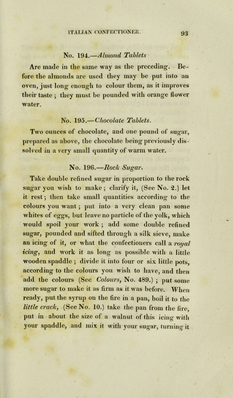 ITA U AN < ONF F.CTION FR. No. 194.—Almond Tablets Are made in the same way as the preceding. Be- fore the almonds are used they may be put into an oven, just long enough to colour them, as it improves their taste ; they must be pounded with orange flower water. No. 195.—Chocolate Tablets. Two ounces of chocolate, and one pound of sugar, prepared as above, the chocolate being previously dis- solved in a very small quantity of warm water. No. 196.—Rock Sugar, Take double refined sugar in proportion to the rock sugar you wish to make; clarify it, (See No. *2.) let it rest; then take small quantities according to the colours you want; put into a very clean pan some whites of eggs, but leave no particle of the yolk, which would spoil your work ; add some double refined sugar, pounded and sifted through a silk sieve, make an icing of it, or what the confectioners call a roj/al icmg, and work it as long as possible with a little wooden spaddle ; divide it into four or six little pots, according to the colours you wish to have, and then add the colours (See Colours, No. 489.) ; put some more sugar to make it as firm as it was before. When ready, put the syrup on the fire in a pan, boil it to the little crack, (See No. 10.) take the pan from the fire, put in about the size of a walnut of this icing with your spaddle, and mix it with your sugar, turning it