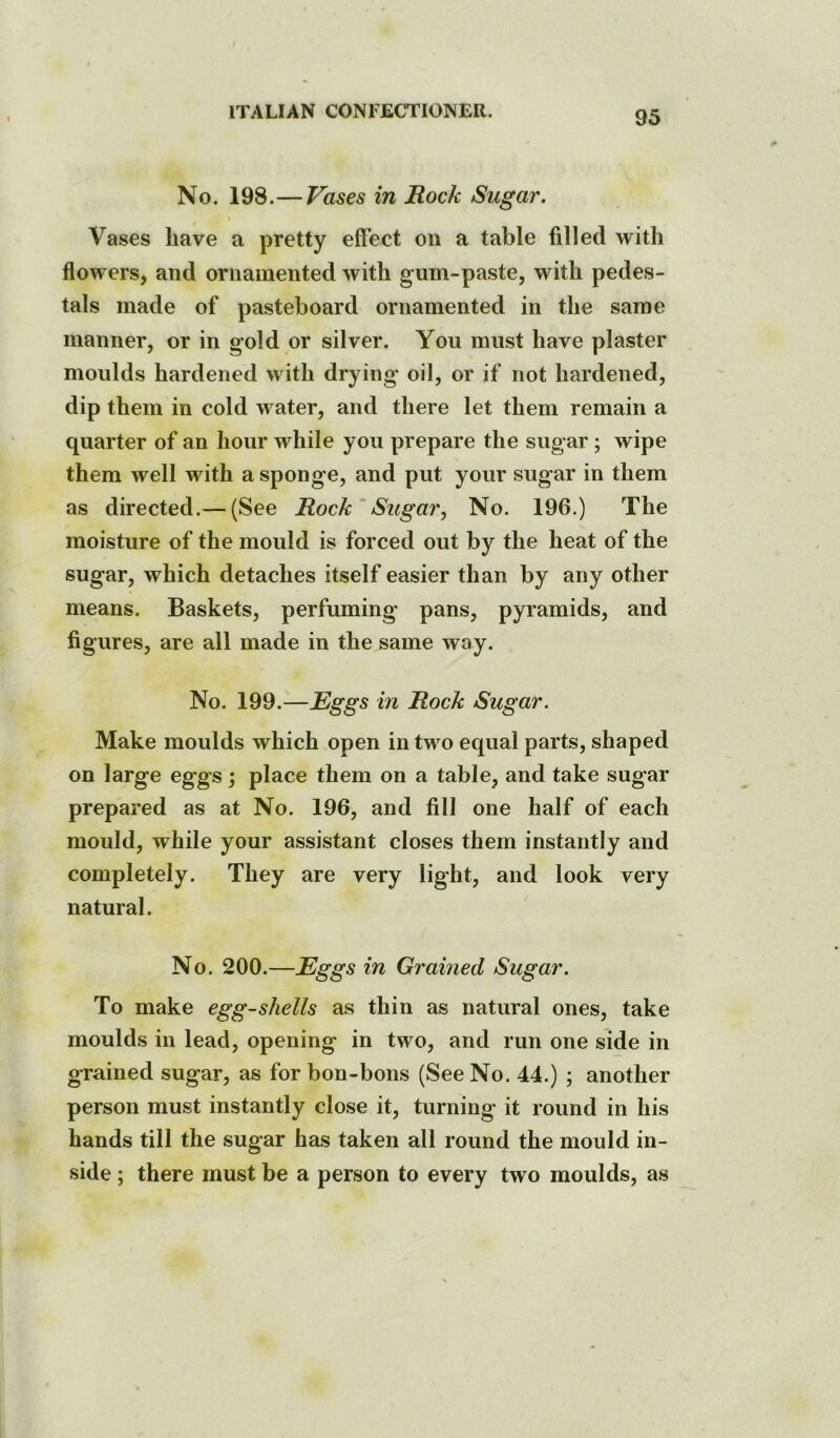 No. 198.—Vases in Rock Sugar. Vases have a pretty effect on a table filled with flowers, and ornamented with gum-paste, with pedes- tals made of pasteboard ornamented in the same manner, or in gold or silver. You must have plaster moulds hardened with drying oil, or if not hardened, dip them in cold water, and there let them remain a quarter of an hour while you prepare the sugar ; wipe them well with a sponge, and put your sugar in them as directed.— (See Rock ‘ Sugar, No. 196.) The moisture of the mould is forced out by the heat of the sugar, which detaches itself easier than by any other means. Baskets, perfuming pans, pyramids, and figures, are all made in the same way. No. 199.—Eggs in Rock Sugar. Make moulds which open in two equal parts, shaped on large eggs; place them on a table, and take sugar prepared as at No. 196, and fill one half of each mould, while your assistant closes them instantly and completely. They are very light, and look very natural. No. 200.—Eggs in Grained Sugar. To make egg-shells as thin as natural ones, take moulds in lead, opening in two, and run one side in grained sugar, as for bon-bons (See No. 44.) ; another person must instantly close it, turning it round in his hands till the sugar has taken all round the mould in- side ; there must be a person to every two moulds, as