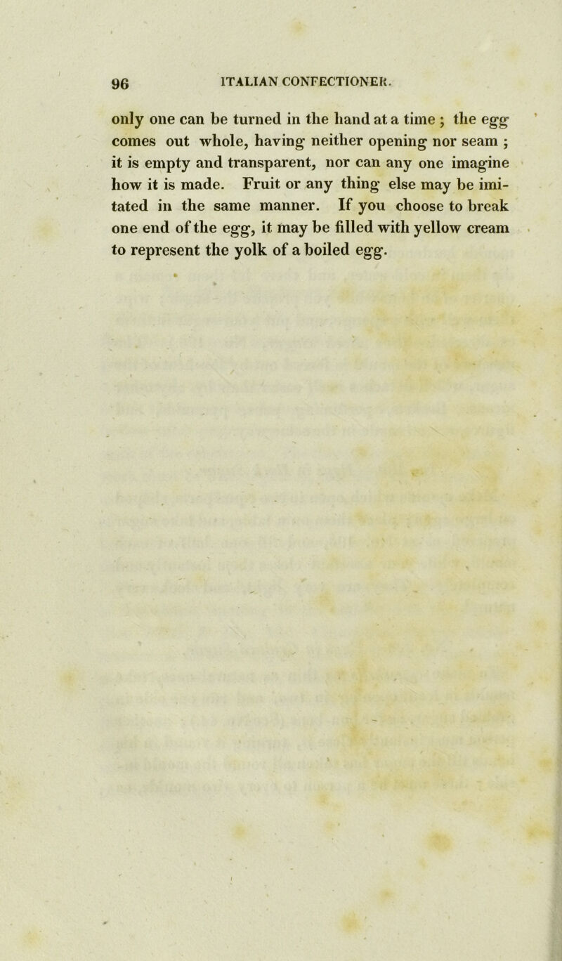 only one can be turned in the hand at a time ; the egg comes out whole, having neither opening nor seam ; it is empty and transparent, nor can any one imagine how it is made. Fruit or any thing else may be imi- tated in the same manner. If you choose to break one end of the egg, it may be filled with yellow cream to represent the yolk of a boiled egg.