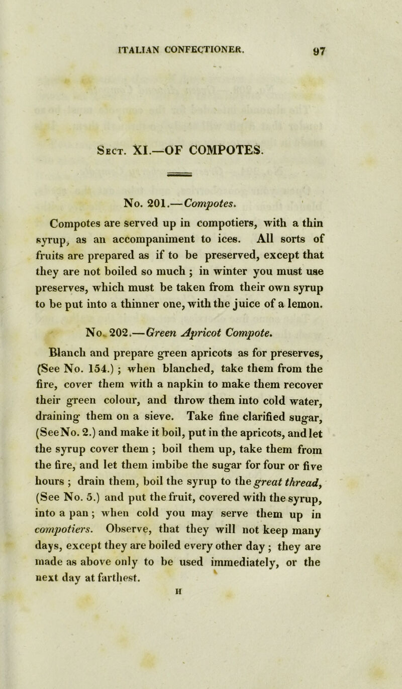 Sect. XI.—OF COMPOTES, No. 201.— Compotes. Compotes are served up in compotiers, with a thin syrup, as an accompaniment to ices. All sorts of fruits are prepared as if to be preserved, except that they are not boiled so much ; in winter you must use preserves, which must be taken from their own syrup to be put into a thinner one, with the juice of a lemon. No^202*—Green Apricot Compote. Blanch and prepare green apricots as for preserves, (See No. 154.) ; when blanched, take them from the fire, cover them with a napkin to make them recover their green colour, and throw them into cold water, draining them on a sieve. Take fine clarified sugar, (SeeNo. 2.) and make it boil, put in the apricots, and let the syrup cover them ; boil them up, take them from the fire, and let them imbibe the sugar for four or five hours ; drain them, boil the syrup to the great thready (See No. 5.) and put the fruit, covered with the syrup, into a pan; when cold you may serve them up in cornjjotiers. Observe, that they will not keep many days, except they are boiled every other day ; they are made as above only to be used immediately, or the next day at farthest. H