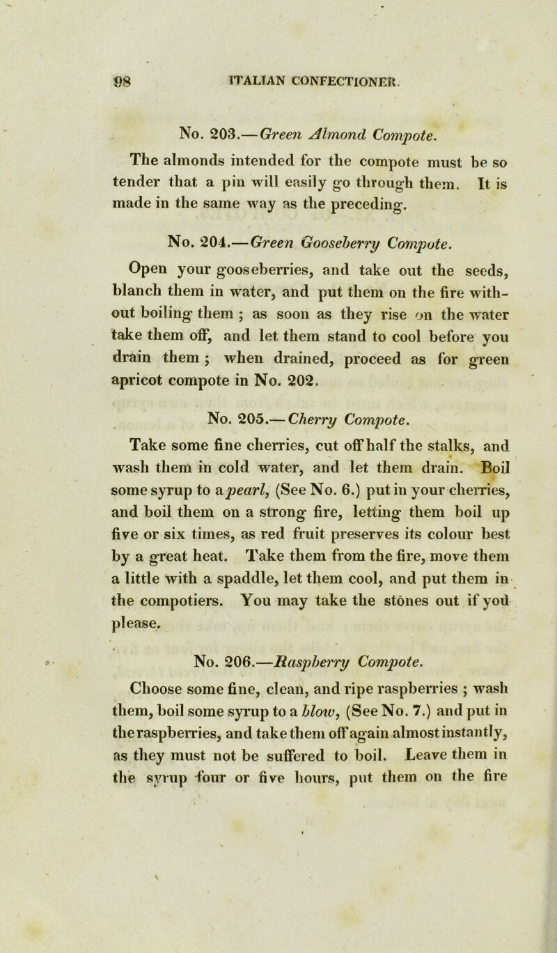 No. 203.— Green Almond Compote. The almonds intended for the compote must be so tender that a pin will easily go through them. It is made in the same way as the preceding. No. 204.—Green Gooseberry Compote. Open your gooseberries, and take out the seeds, blanch them in water, and put them on the fire with- out boiling them ; as soon as they rise on the water take them off, and let them stand to cool before you drain them; when drained, proceed as for green apricot compote in No. 202. No. 205.— Cherry Compote. Take some fine cherries, cut off half the stalks, and wash them in cold water, and let them drain. Boil some syrup to pearl, (See No. 6.) put in your cherries, and boil them on a strong fire, letting them boil up five or six times, as red fruit preserves its colour best by a great heat. Take them from the fire, move them a little with a spaddle, let them cool, and put them in the compotiers. You may take the stones out if yod No. 206.—Raspberry Compote. Choose some fine, clean, and ripe raspbendes ; wash them, boil some syrup to a blow, (See No. 7.) and put in the raspberries, and take them off again almost instantly, as they must not be suffered to boil. Leave them in the syrup four or five hours, put them on the fire