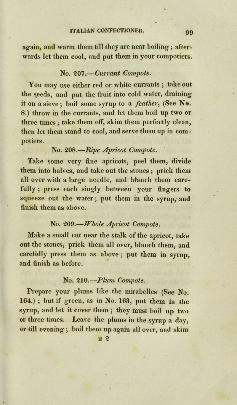 again, and warm them till they are near boiling; after- wards let them cool, and put them in your compotiers. No. 207.—Currant Compote. You may use either red or white currants ; take out the seeds, and put the fruit into cold water, draining it on a sieve; boil some syrup to a feathery (See No. 8.) throw in the currants, and let them boil up two or three times; take them off, skim them perfectly clean, then let them stand to cool, and serve them up in com- potiers. No. 208.—Ripe Apricot Compote, Take some very fine apricots, peel them, divide them into halves, and take out the stones; prick them all over with a large needle, and bhinch them care- fully ; press each singly between your fingers to squeeze out the water; put them in the syrup,' and finish them as above. No. 209.—Whole Apricot Compote. Make a small cut near the stalk of the apricot, take out the stones, prick them all over, blanch them, and carefully press them as above ; put them in syrup, and finish as before.' No. 210.—Plum Compote. Prepare your plums like the mirabelles (See No. 164.) ; but if green, as in No. 163, put them in the syrup, and let it cover them ; they must boil up two or three times. Leave the plums in the syrup a day, or till evening; boil them up again all over, and skim H 2