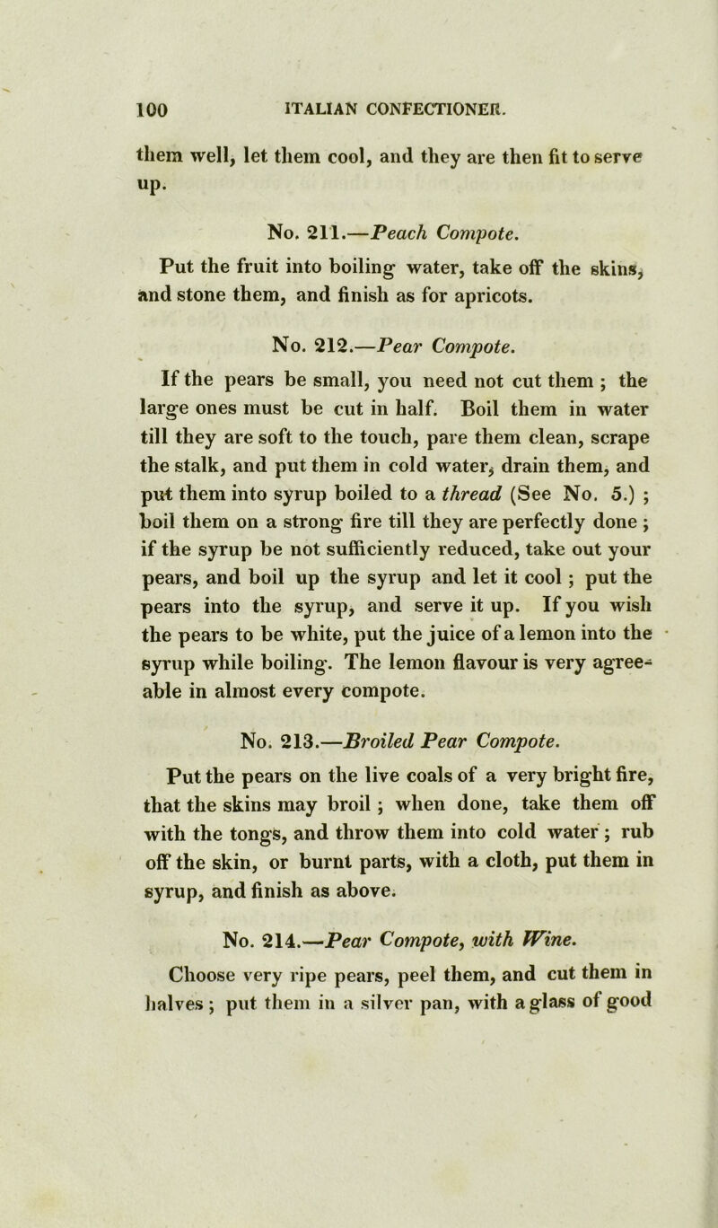 them well, let them cool, and they are then fit to serve up. No. 211.—Peach Compote. Put the fruit into boiling water, take off the skins^ and stone them, and finish as for apricots. No. 212.—Pear Compote. If the pears be small, you need not cut them ; the large ones must be cut in half. Boil them in water till they are soft to the touch, pare them clean, scrape the stalk, and put them in cold water, drain them, and put them into syrup boiled to a thread (See No. 5.) ; boil them on a strong fire till they are perfectly done ; if the syrup be not sufficiently reduced, take out your pears, and boil up the syrup and let it cool; put the pears into the syrup, and serve it up. If you wish the pears to be white, put the juice of a lemon into the • syrup while boiling. The lemon flavour is very agree- able in almost every compote. No. 213.—Broiled Pear Compote. Put the pears on the live coals of a very bright fire, that the skins may broil; when done, take them off with the tongs, and throw them into cold water ; rub off the skin, or burnt parts, with a cloth, put them in syrup, and finish as above. No. 214.—Pear Compote, with Wine. Choose very ripe pears, peel them, and cut them in lialves; put them in a silver pan, with a glass of good
