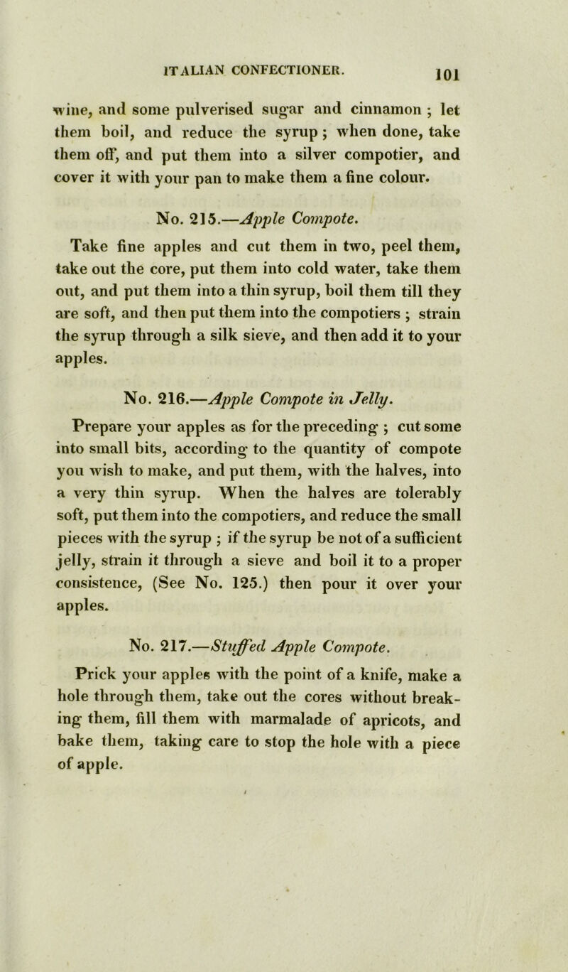 wine, and some pulverised sug’ar and cinnamon ; let them boil, and reduce the syrup; when done, take them off, and put them into a silver compotier, and cover it with your pan to make them a fine colour. No. 215.—Apple Compote. Take fine apples and cut them in two, peel them, take out the core, put them into cold water, take them out, and put them into a thin syrup, boil them till they are soft, and then put them into the compotiers ; strain the syrup through a silk sieve, and then add it to your apples. No. 216.—Apple Compote in Jelly. Prepare your apples as for the preceding ; cut some into small bits, according to the quantity of compote you wish to make, and put them, with the halves, into a very thin syrup. When the halves are tolerably soft, put them into the compotiers, and reduce the small pieces with the syrup ; if the syrup be not of a sufficient jelly, strain it through a sieve and boil it to a proper consistence, (See No. 125.) then pour it over your apples. No. 217.—Stuffed Apple Compote. Prick your apples with the point of a knife, make a hole through them, take out the cores without break- ing them, fill them with marmalade of apricots, and bake them, taking care to stop the hole with a piece of apple.
