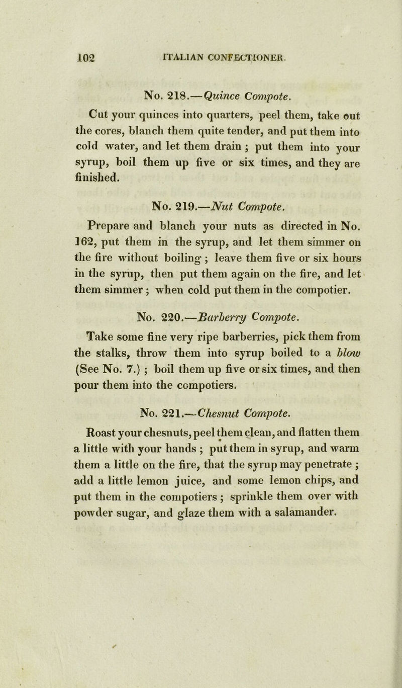 No. 218.—Quince Compote. Cut your quinces into quarters, peel them, take out the cores, blanch them quite tender, and put them into cold water, and let them drain; put them into your syrup, boil them up five or six times, and they are finished. No. 219.—Nut Compote. Prepare and blanch your nuts as directed in No. 162, put them in the syrup, and let them simmer on the fire without boiling ; leave them five or six hours in the syrup, then put them again on the fire, and let them simmer; when cold put them in the compotier. No. 220.^—Barherry Compote. Take some fine very ripe barbemes, pick them from the stalks, throw them into syrup boiled to a blow (See No. 7.) ; boil them up five or six times, and then pour them into the compotiers. No. 221.—Chesnut Compote. Roast your chesnuts, peel them clean, and flatten them a little with your hands ; put them in syrup, and warm them a little on the fire, that the syrup may penetrate ; add a little lemon juice, and some lemon chips, and put them in the compotiers ; sprinkle them over with powder sugar, and glaze them with a salamander.