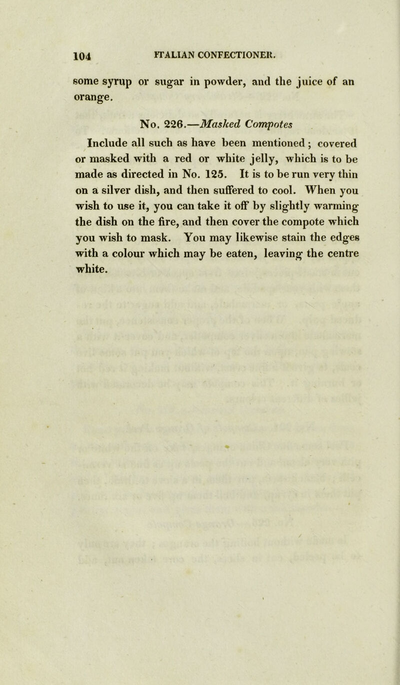 some syrup or sugar in powder, and the juice of an orange. No. 226.—Masked Compotes Include all such as have been mentioned; covered or masked with a red or white jelly, which is to be made as directed in No. 125. It is to be run very thin •r on a silver dish, and then suflfered to cool. When you wish to use it, you can take it off by slightly warming the dish on the fire, and then cover the compote which you wish to mask. You may likewise stain the edges with a colour which may be eaten, leaving the centre white.