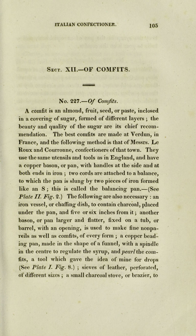 Sect. XII.—OF COMFITS. No. 227.—Of Comfits. A comfit is an almond, fruit, seed, or paste, inclosed in a covering of sugar, formed of different layers ; the beauty and quality of the sugar are its chief recom- mendation. The best comfits are made at Verdun, in France, and the following method is that of Messrs. Le Roux and Courronne, confectioners of that town. They use the same utensils and tools as in England, and have a copper bason, or pan, with handles at the side and at both ends in iron ; two cords are attached to a balance, to which the pan is slung by two pieces of iron formed like an S ; this is called the balancing pan.—(See Plate II. Fig. 2.) The following are also necessary : an iron vessel, or chaffing dish, to contain charcoal, placed under the pan, and five or six inches from it; another bason, or pan larger and flatter, fixed on a tub, or barrel, with an opening, is used to make fine nonpa- reils as well as comfits, of every form ; a copper bead- ing pan, made in the shape of a funnel, with a spindle in the centre to regulate the syrup, mvA pearl the com- fits, a tool which gave the idea of mine for drops (See Plate I. Fig. 8.) ; sieves of leather, perforated, of different sizes ; a small charcoal stove, or brazier, to