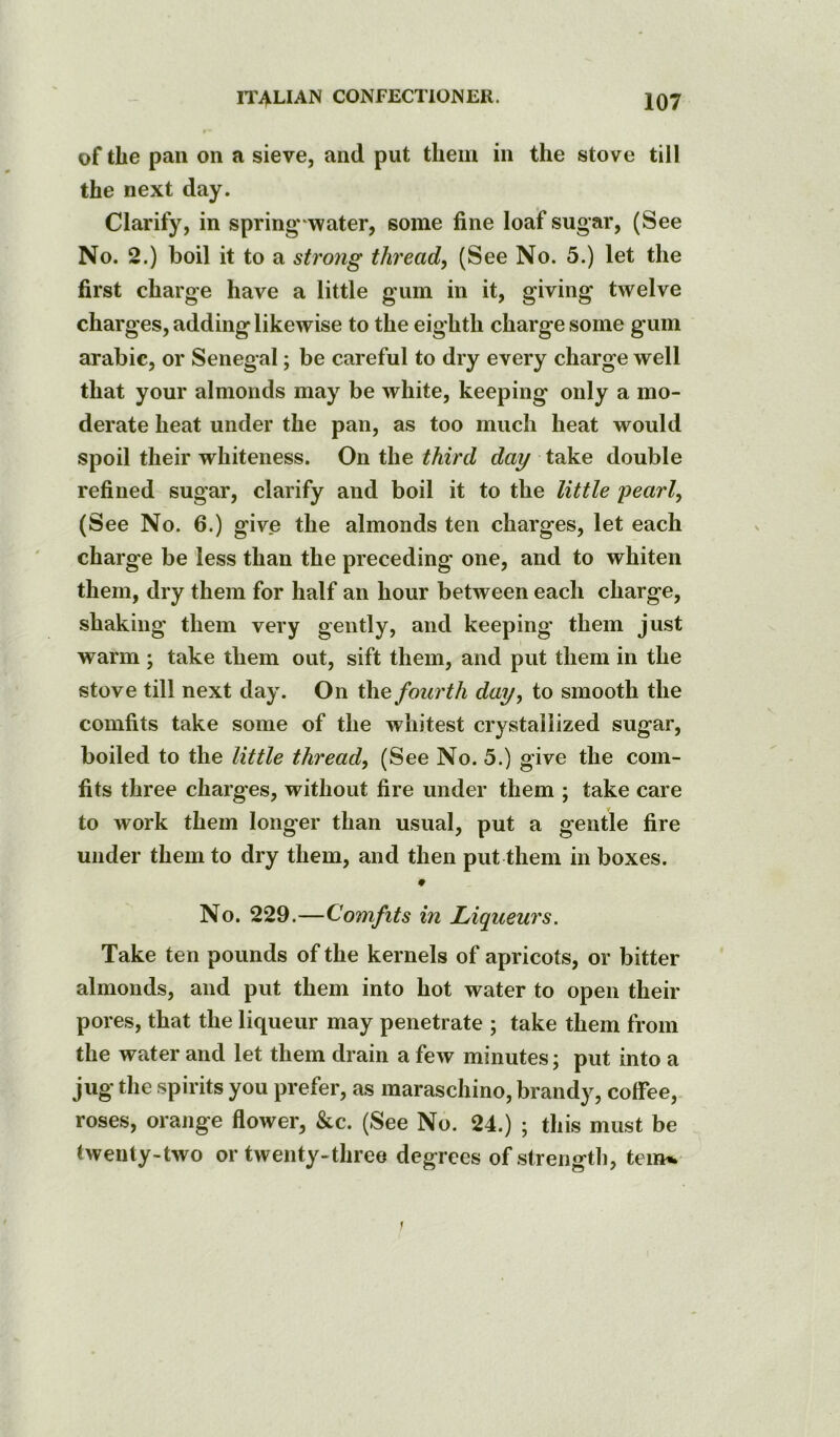 of tlie pan on a sieve, and put them in the stove till the next day. Clarify, in spring water, some fine loaf sugar, (See No. 2.) boil it to a strong thread, (See No. 5.) let the first charge have a little gum in it, giving twelve charges, adding likewise to the eighth charge some gum arabic, or Senegal; be careful to dry every charge well that your almonds may be white, keeping only a mo- derate heat under the pan, as too much heat would spoil their whiteness. On the third day take double refined sugar, clarify and boil it to the little pearl, (See No. 6.) give the almonds ten charges, let each charge be less than the preceding one, and to whiten them, dry them for half an hour between each charge, shaking them very gently, and keeping’ them just warm ; take them out, sift them, and put them in the stove till next day. On the fourth day, to smooth the comfits take some of the whitest crystallized sugar, boiled to the little thread, (See No. 5.) give the com- fits three charges, without fire under them ; take care to work them longer than usual, put a gentle fire under them to dry them, and then put them in boxes. No. 229.—Comfits in Liqueurs. Take ten pounds of the kernels of apricots, or bitter almonds, and put them into hot water to open their pores, that the liqueur may penetrate ; take them from the water and let them drain a few minutes; put into a jug the spirits you prefer, as maraschino, brandy, coffee, roses, orange flower, &c. (See No. 24.) ; this must be twenty-two or twenty-three degrees of .strength, teim.