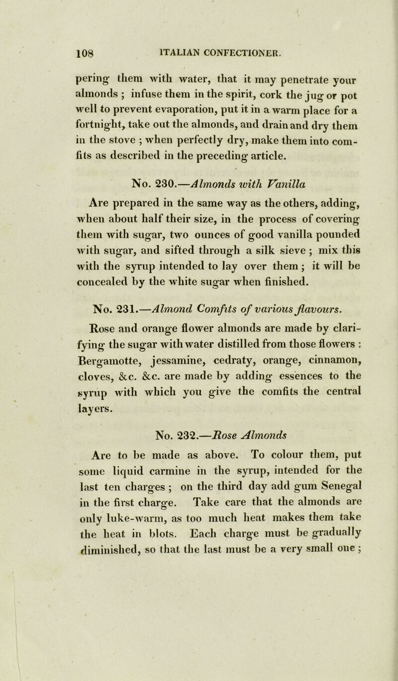 pering them with water, that it may penetrate your almonds ; infuse them in the spirit, cork the jug or pot well to prevent evaporation, put it in a warm place for a fortnight^ take out the almonds, and drain and dry them in the stove ; when perfectly dry, make them into com- fits as described in the preceding article. No. 230.—Almonds with Vanilla Are prepared in the same way as the others, adding, when about half their size, in the process of covering them with sugar, two ounces of good vanilla pounded with sugar, and sifted through a silk sieve ; mix this with the syrup intended to lay over them; it will be concealed by the white sugar when finished. No. 231.—Almond Comfits of various flavours. Rose and orange flower almonds are made by clari- fying the sugar with water distilled from those flowers : Bergamotte, jessamine, cedraty, orange, cinnamon, cloves, &c. &c. are made by adding essences to the syrup with which you give the comfits the central layers. No. 232.—Rose Almonds Are to be made as above. To colour them, put some liquid carmine in the syrup, intended for the last ten charges ; on the third day add gum Senegal in the first charsfe. Take care that the almonds are only luke-warm, as too much heat makes them take the heat in blots. Each charge must be gradually diminished, so that the last must be a very small one;