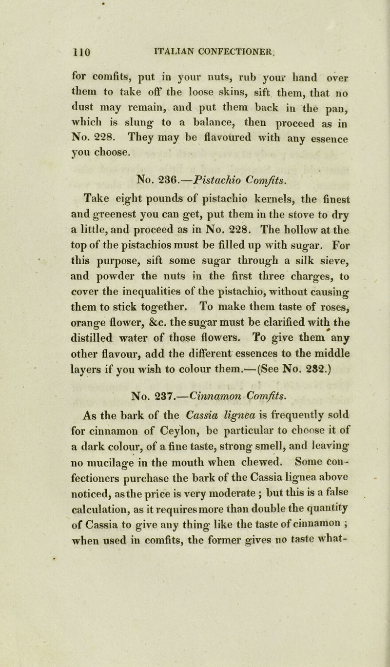 for comfits, put in your nuts, rub your liand over them to take off the loose skins, sift them, that no dust may remain, and put them back in the pan, which is slung to a balance^ then proceed as in No. 228. They may be flavoured with any essence you choose. No. 236.—Pistachio Comfits. Take eight pounds of pistachio kernels, the finest and greenest you can get, put them in the stove to dry a little, and proceed as in No. 228. The hollow at the top of the pistachios must be filled up with sugar. For this purpose, sift some sugar through a silk sieve, and powder the nuts in the first three charges, to cover the inequalities of the pistachio, without causing them to stick together. To make them taste of roses, orange flower, &c. the sugar must be clarified with the distilled water of those flowers. To give them any other flavour, add the different essences to the middle layers if you wish to colour them.^—(See No. 232.) No. 237.—Cinnamon Comfits. As the bark of the Cassia lignea is frequently sold for cinnamon of Ceylon, be particular to choose it of a dark colour, of a fine taste, sti’ong smell, and leaving no mucilage in the mouth when chewed. Some con- fectioners purchase the bark of the Cassia lignea above noticed, as the price is very moderate ; but this is a false calculation, as it requires more than double the quantity of Cassia to give any thing like the taste of cinnamon ; when used in comfits, the former gives no taste what-