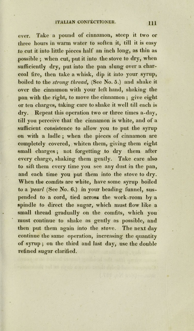 over. Take a pound of cinnamon, steep it two or three hours in warm water to soften it, till it is easy to cut it into little pieces half an inch long, as thin as possible ; when cut, put it into the stove to dry, when sufficiently dry, put into the pan slung over a char- coal fire, then take a whisk, dip it into your syrup, boiled to the strong thready (See No. 5.) and shake it over the cinnamon with your left hand, shaking the pan wuth the right, to move the cinnamon ; give eight or ten charg es, taking care to shake it well till each is dry. Repeat this operation two or three times a-day, till you perceive that the cinnamon is white, and of a sufficient consistence to allow you to put the syrup on with a ladle ; when the pieces of cinnamon are completely covered, whiten them, giving them eight small charges; not forgetting to dry them after every charge, shaking them gently. Take care also to sift them every time you see any dust in the pan, and each time you put them into the stove to dry. When the comfits are white, have some syrup boiled to a jiearl (See No. 6.) in your beading funnel, sus- pended to a cord, tied across the work-room by a spindle to direct the sugar, which must flow like a small thread gradually on the comfits, which you must continue to shake as gently as possible, and then put them again into the stove. The next day continue the same operation, increasing the quantity of syrup; on the third and last day, use the double refined sugar clarified.